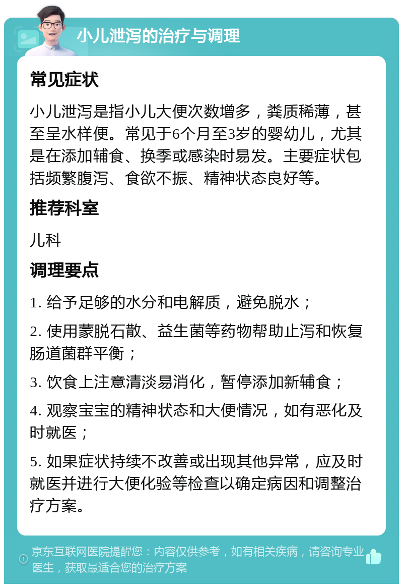 小儿泄泻的治疗与调理 常见症状 小儿泄泻是指小儿大便次数增多，粪质稀薄，甚至呈水样便。常见于6个月至3岁的婴幼儿，尤其是在添加辅食、换季或感染时易发。主要症状包括频繁腹泻、食欲不振、精神状态良好等。 推荐科室 儿科 调理要点 1. 给予足够的水分和电解质，避免脱水； 2. 使用蒙脱石散、益生菌等药物帮助止泻和恢复肠道菌群平衡； 3. 饮食上注意清淡易消化，暂停添加新辅食； 4. 观察宝宝的精神状态和大便情况，如有恶化及时就医； 5. 如果症状持续不改善或出现其他异常，应及时就医并进行大便化验等检查以确定病因和调整治疗方案。