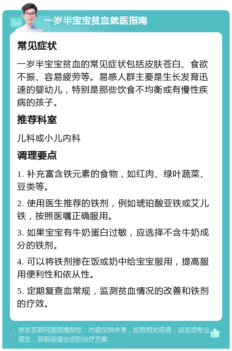 一岁半宝宝贫血就医指南 常见症状 一岁半宝宝贫血的常见症状包括皮肤苍白、食欲不振、容易疲劳等。易感人群主要是生长发育迅速的婴幼儿，特别是那些饮食不均衡或有慢性疾病的孩子。 推荐科室 儿科或小儿内科 调理要点 1. 补充富含铁元素的食物，如红肉、绿叶蔬菜、豆类等。 2. 使用医生推荐的铁剂，例如琥珀酸亚铁或艾儿铁，按照医嘱正确服用。 3. 如果宝宝有牛奶蛋白过敏，应选择不含牛奶成分的铁剂。 4. 可以将铁剂掺在饭或奶中给宝宝服用，提高服用便利性和依从性。 5. 定期复查血常规，监测贫血情况的改善和铁剂的疗效。