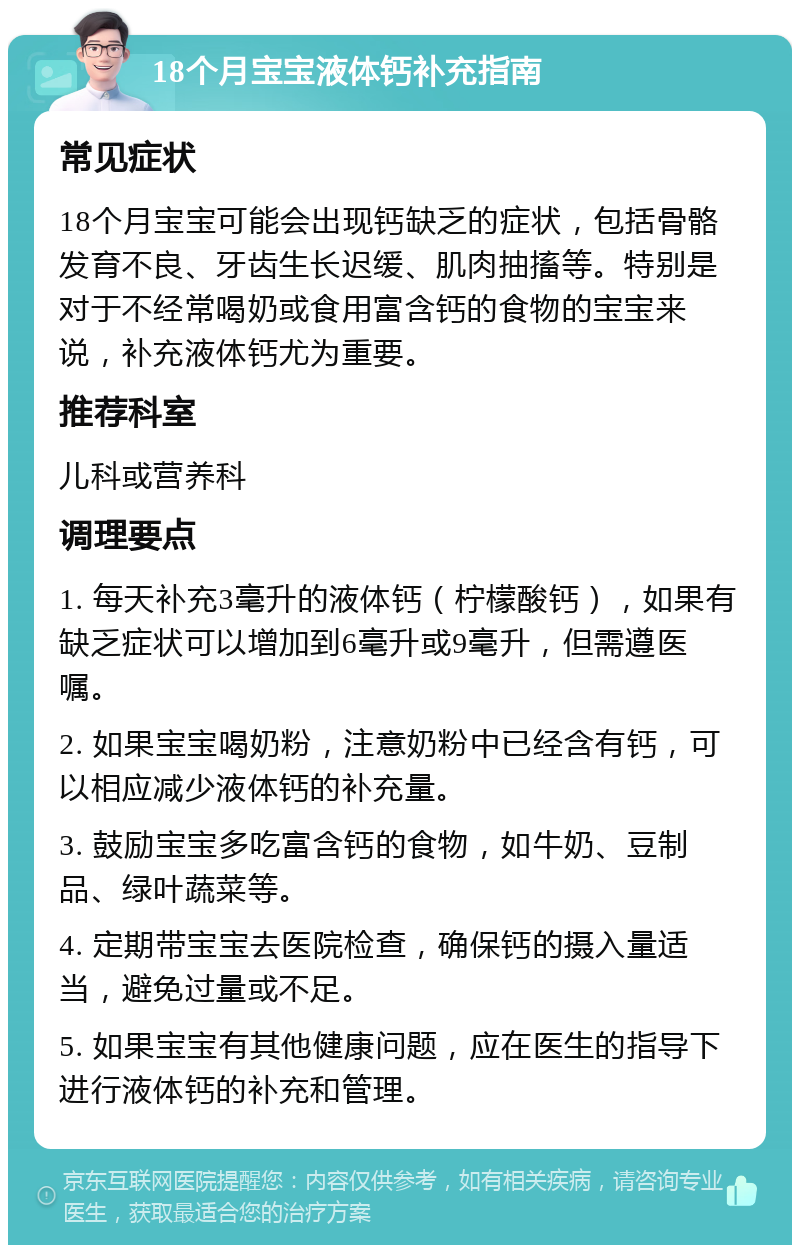 18个月宝宝液体钙补充指南 常见症状 18个月宝宝可能会出现钙缺乏的症状，包括骨骼发育不良、牙齿生长迟缓、肌肉抽搐等。特别是对于不经常喝奶或食用富含钙的食物的宝宝来说，补充液体钙尤为重要。 推荐科室 儿科或营养科 调理要点 1. 每天补充3毫升的液体钙（柠檬酸钙），如果有缺乏症状可以增加到6毫升或9毫升，但需遵医嘱。 2. 如果宝宝喝奶粉，注意奶粉中已经含有钙，可以相应减少液体钙的补充量。 3. 鼓励宝宝多吃富含钙的食物，如牛奶、豆制品、绿叶蔬菜等。 4. 定期带宝宝去医院检查，确保钙的摄入量适当，避免过量或不足。 5. 如果宝宝有其他健康问题，应在医生的指导下进行液体钙的补充和管理。