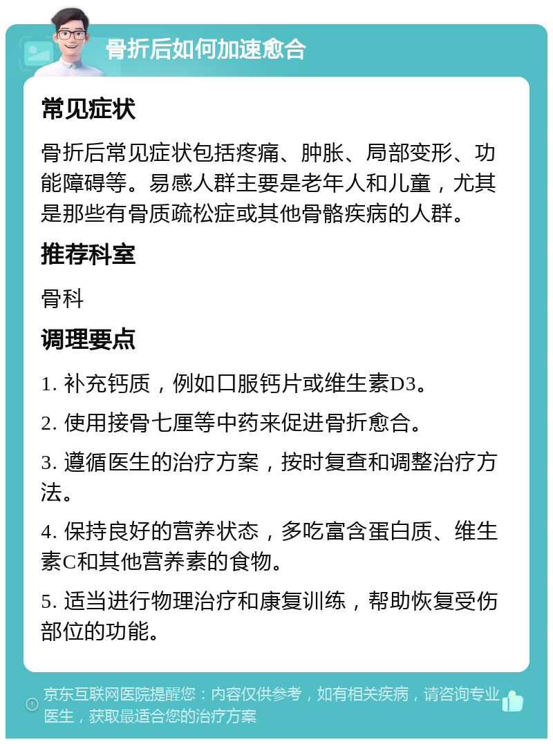 骨折后如何加速愈合 常见症状 骨折后常见症状包括疼痛、肿胀、局部变形、功能障碍等。易感人群主要是老年人和儿童，尤其是那些有骨质疏松症或其他骨骼疾病的人群。 推荐科室 骨科 调理要点 1. 补充钙质，例如口服钙片或维生素D3。 2. 使用接骨七厘等中药来促进骨折愈合。 3. 遵循医生的治疗方案，按时复查和调整治疗方法。 4. 保持良好的营养状态，多吃富含蛋白质、维生素C和其他营养素的食物。 5. 适当进行物理治疗和康复训练，帮助恢复受伤部位的功能。