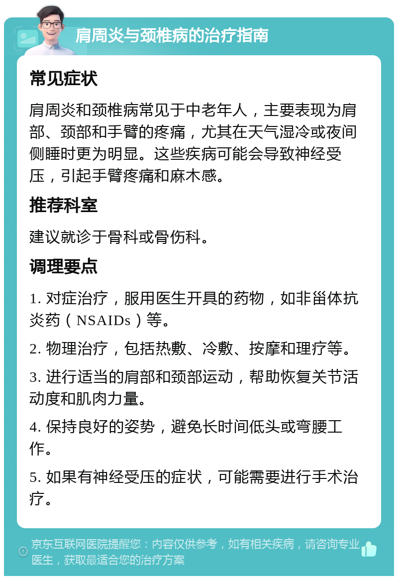 肩周炎与颈椎病的治疗指南 常见症状 肩周炎和颈椎病常见于中老年人，主要表现为肩部、颈部和手臂的疼痛，尤其在天气湿冷或夜间侧睡时更为明显。这些疾病可能会导致神经受压，引起手臂疼痛和麻木感。 推荐科室 建议就诊于骨科或骨伤科。 调理要点 1. 对症治疗，服用医生开具的药物，如非甾体抗炎药（NSAIDs）等。 2. 物理治疗，包括热敷、冷敷、按摩和理疗等。 3. 进行适当的肩部和颈部运动，帮助恢复关节活动度和肌肉力量。 4. 保持良好的姿势，避免长时间低头或弯腰工作。 5. 如果有神经受压的症状，可能需要进行手术治疗。