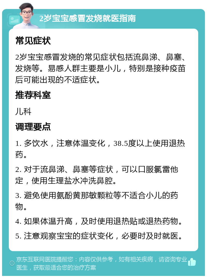 2岁宝宝感冒发烧就医指南 常见症状 2岁宝宝感冒发烧的常见症状包括流鼻涕、鼻塞、发烧等。易感人群主要是小儿，特别是接种疫苗后可能出现的不适症状。 推荐科室 儿科 调理要点 1. 多饮水，注意体温变化，38.5度以上使用退热药。 2. 对于流鼻涕、鼻塞等症状，可以口服氯雷他定，使用生理盐水冲洗鼻腔。 3. 避免使用氨酚黄那敏颗粒等不适合小儿的药物。 4. 如果体温升高，及时使用退热贴或退热药物。 5. 注意观察宝宝的症状变化，必要时及时就医。