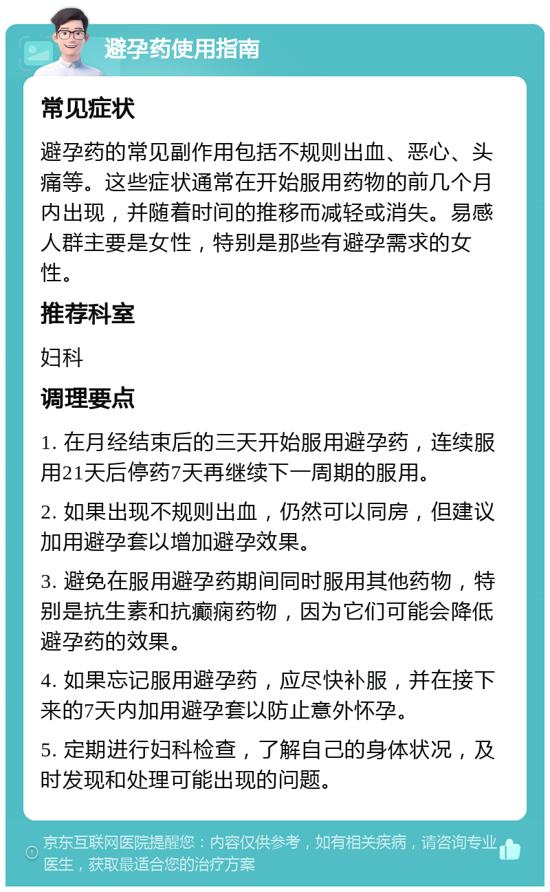 避孕药使用指南 常见症状 避孕药的常见副作用包括不规则出血、恶心、头痛等。这些症状通常在开始服用药物的前几个月内出现，并随着时间的推移而减轻或消失。易感人群主要是女性，特别是那些有避孕需求的女性。 推荐科室 妇科 调理要点 1. 在月经结束后的三天开始服用避孕药，连续服用21天后停药7天再继续下一周期的服用。 2. 如果出现不规则出血，仍然可以同房，但建议加用避孕套以增加避孕效果。 3. 避免在服用避孕药期间同时服用其他药物，特别是抗生素和抗癫痫药物，因为它们可能会降低避孕药的效果。 4. 如果忘记服用避孕药，应尽快补服，并在接下来的7天内加用避孕套以防止意外怀孕。 5. 定期进行妇科检查，了解自己的身体状况，及时发现和处理可能出现的问题。