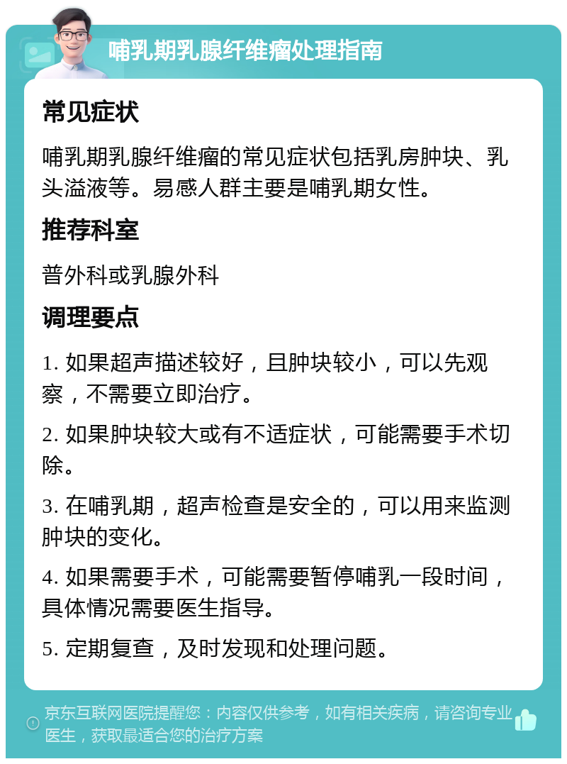 哺乳期乳腺纤维瘤处理指南 常见症状 哺乳期乳腺纤维瘤的常见症状包括乳房肿块、乳头溢液等。易感人群主要是哺乳期女性。 推荐科室 普外科或乳腺外科 调理要点 1. 如果超声描述较好，且肿块较小，可以先观察，不需要立即治疗。 2. 如果肿块较大或有不适症状，可能需要手术切除。 3. 在哺乳期，超声检查是安全的，可以用来监测肿块的变化。 4. 如果需要手术，可能需要暂停哺乳一段时间，具体情况需要医生指导。 5. 定期复查，及时发现和处理问题。