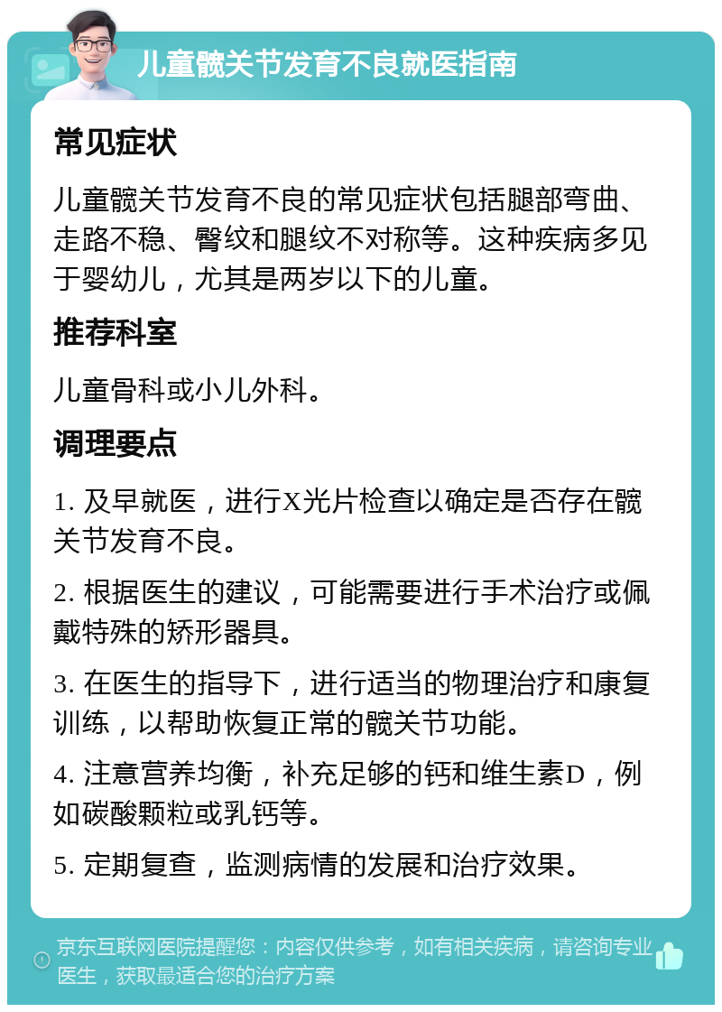 儿童髋关节发育不良就医指南 常见症状 儿童髋关节发育不良的常见症状包括腿部弯曲、走路不稳、臀纹和腿纹不对称等。这种疾病多见于婴幼儿，尤其是两岁以下的儿童。 推荐科室 儿童骨科或小儿外科。 调理要点 1. 及早就医，进行X光片检查以确定是否存在髋关节发育不良。 2. 根据医生的建议，可能需要进行手术治疗或佩戴特殊的矫形器具。 3. 在医生的指导下，进行适当的物理治疗和康复训练，以帮助恢复正常的髋关节功能。 4. 注意营养均衡，补充足够的钙和维生素D，例如碳酸颗粒或乳钙等。 5. 定期复查，监测病情的发展和治疗效果。