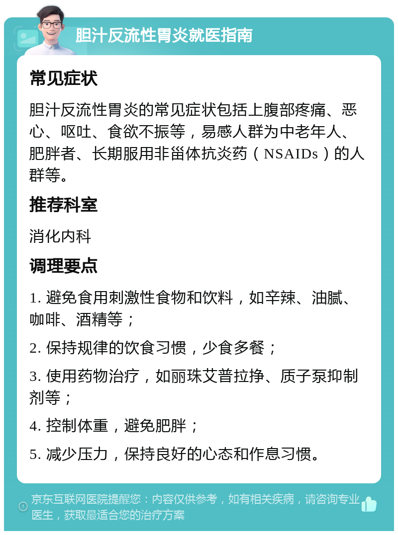 胆汁反流性胃炎就医指南 常见症状 胆汁反流性胃炎的常见症状包括上腹部疼痛、恶心、呕吐、食欲不振等，易感人群为中老年人、肥胖者、长期服用非甾体抗炎药（NSAIDs）的人群等。 推荐科室 消化内科 调理要点 1. 避免食用刺激性食物和饮料，如辛辣、油腻、咖啡、酒精等； 2. 保持规律的饮食习惯，少食多餐； 3. 使用药物治疗，如丽珠艾普拉挣、质子泵抑制剂等； 4. 控制体重，避免肥胖； 5. 减少压力，保持良好的心态和作息习惯。