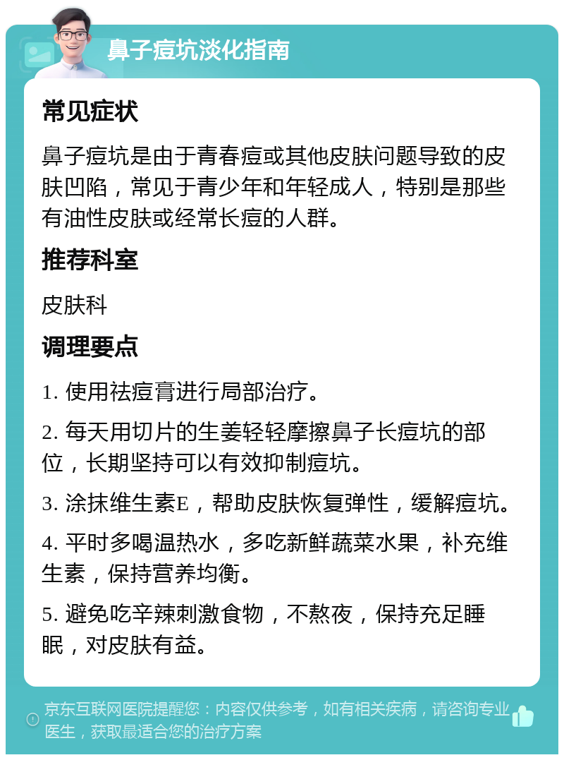 鼻子痘坑淡化指南 常见症状 鼻子痘坑是由于青春痘或其他皮肤问题导致的皮肤凹陷，常见于青少年和年轻成人，特别是那些有油性皮肤或经常长痘的人群。 推荐科室 皮肤科 调理要点 1. 使用祛痘膏进行局部治疗。 2. 每天用切片的生姜轻轻摩擦鼻子长痘坑的部位，长期坚持可以有效抑制痘坑。 3. 涂抹维生素E，帮助皮肤恢复弹性，缓解痘坑。 4. 平时多喝温热水，多吃新鲜蔬菜水果，补充维生素，保持营养均衡。 5. 避免吃辛辣刺激食物，不熬夜，保持充足睡眠，对皮肤有益。