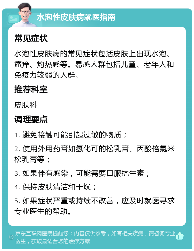 水泡性皮肤病就医指南 常见症状 水泡性皮肤病的常见症状包括皮肤上出现水泡、瘙痒、灼热感等。易感人群包括儿童、老年人和免疫力较弱的人群。 推荐科室 皮肤科 调理要点 1. 避免接触可能引起过敏的物质； 2. 使用外用药膏如氢化可的松乳膏、丙酸倍氯米松乳膏等； 3. 如果伴有感染，可能需要口服抗生素； 4. 保持皮肤清洁和干燥； 5. 如果症状严重或持续不改善，应及时就医寻求专业医生的帮助。