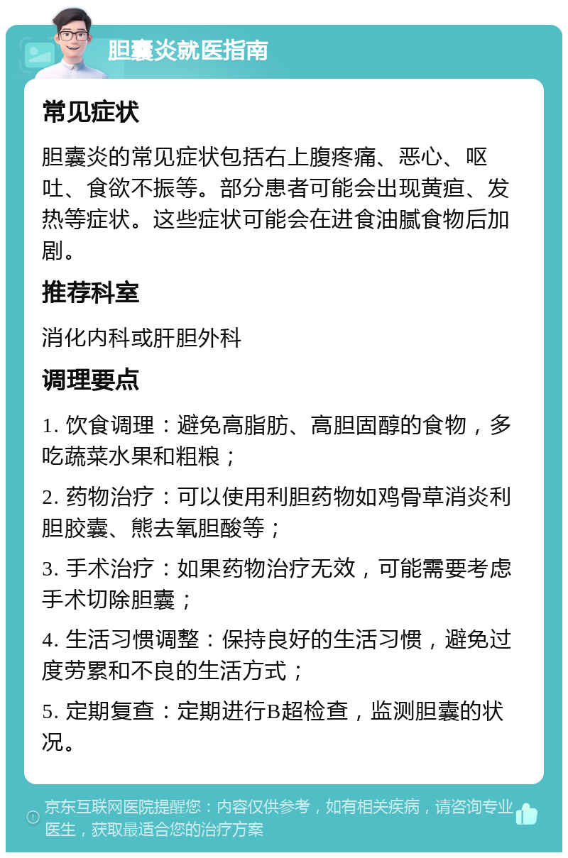 胆囊炎就医指南 常见症状 胆囊炎的常见症状包括右上腹疼痛、恶心、呕吐、食欲不振等。部分患者可能会出现黄疸、发热等症状。这些症状可能会在进食油腻食物后加剧。 推荐科室 消化内科或肝胆外科 调理要点 1. 饮食调理：避免高脂肪、高胆固醇的食物，多吃蔬菜水果和粗粮； 2. 药物治疗：可以使用利胆药物如鸡骨草消炎利胆胶囊、熊去氧胆酸等； 3. 手术治疗：如果药物治疗无效，可能需要考虑手术切除胆囊； 4. 生活习惯调整：保持良好的生活习惯，避免过度劳累和不良的生活方式； 5. 定期复查：定期进行B超检查，监测胆囊的状况。