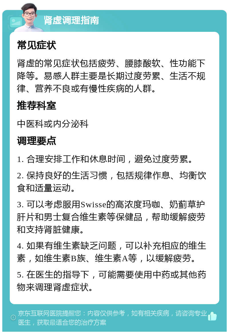 肾虚调理指南 常见症状 肾虚的常见症状包括疲劳、腰膝酸软、性功能下降等。易感人群主要是长期过度劳累、生活不规律、营养不良或有慢性疾病的人群。 推荐科室 中医科或内分泌科 调理要点 1. 合理安排工作和休息时间，避免过度劳累。 2. 保持良好的生活习惯，包括规律作息、均衡饮食和适量运动。 3. 可以考虑服用Swisse的高浓度玛咖、奶蓟草护肝片和男士复合维生素等保健品，帮助缓解疲劳和支持肾脏健康。 4. 如果有维生素缺乏问题，可以补充相应的维生素，如维生素B族、维生素A等，以缓解疲劳。 5. 在医生的指导下，可能需要使用中药或其他药物来调理肾虚症状。