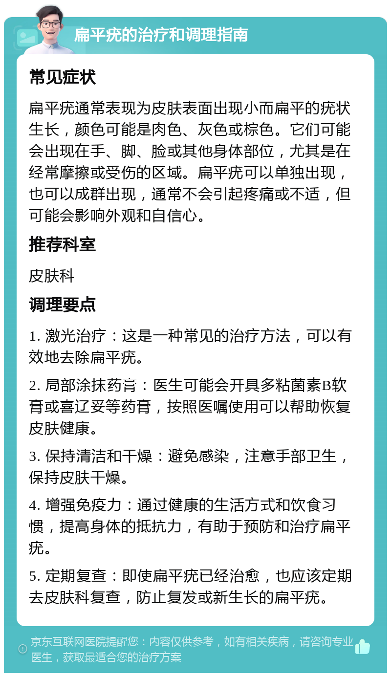 扁平疣的治疗和调理指南 常见症状 扁平疣通常表现为皮肤表面出现小而扁平的疣状生长，颜色可能是肉色、灰色或棕色。它们可能会出现在手、脚、脸或其他身体部位，尤其是在经常摩擦或受伤的区域。扁平疣可以单独出现，也可以成群出现，通常不会引起疼痛或不适，但可能会影响外观和自信心。 推荐科室 皮肤科 调理要点 1. 激光治疗：这是一种常见的治疗方法，可以有效地去除扁平疣。 2. 局部涂抹药膏：医生可能会开具多粘菌素B软膏或喜辽妥等药膏，按照医嘱使用可以帮助恢复皮肤健康。 3. 保持清洁和干燥：避免感染，注意手部卫生，保持皮肤干燥。 4. 增强免疫力：通过健康的生活方式和饮食习惯，提高身体的抵抗力，有助于预防和治疗扁平疣。 5. 定期复查：即使扁平疣已经治愈，也应该定期去皮肤科复查，防止复发或新生长的扁平疣。