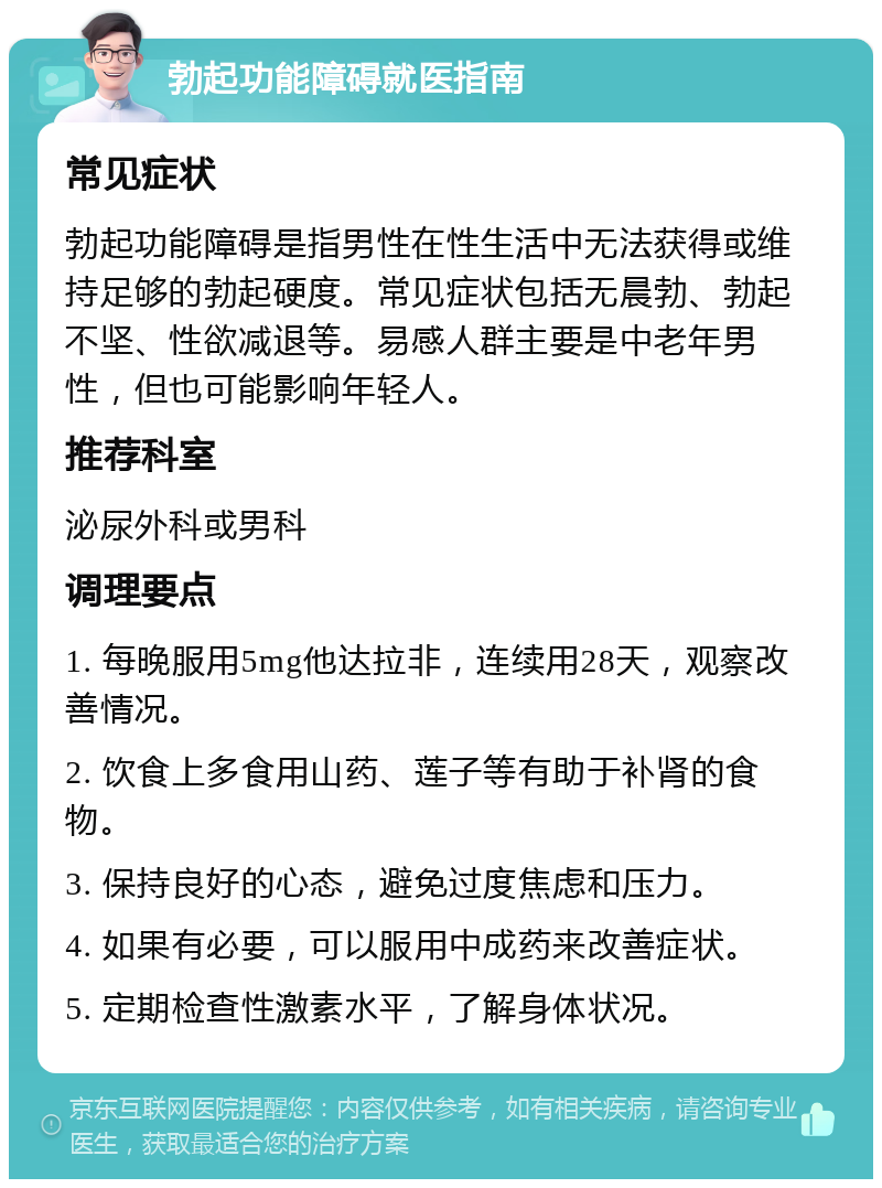 勃起功能障碍就医指南 常见症状 勃起功能障碍是指男性在性生活中无法获得或维持足够的勃起硬度。常见症状包括无晨勃、勃起不坚、性欲减退等。易感人群主要是中老年男性，但也可能影响年轻人。 推荐科室 泌尿外科或男科 调理要点 1. 每晚服用5mg他达拉非，连续用28天，观察改善情况。 2. 饮食上多食用山药、莲子等有助于补肾的食物。 3. 保持良好的心态，避免过度焦虑和压力。 4. 如果有必要，可以服用中成药来改善症状。 5. 定期检查性激素水平，了解身体状况。