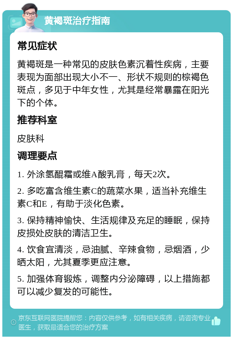 黄褐斑治疗指南 常见症状 黄褐斑是一种常见的皮肤色素沉着性疾病，主要表现为面部出现大小不一、形状不规则的棕褐色斑点，多见于中年女性，尤其是经常暴露在阳光下的个体。 推荐科室 皮肤科 调理要点 1. 外涂氢醌霜或维A酸乳膏，每天2次。 2. 多吃富含维生素C的蔬菜水果，适当补充维生素C和E，有助于淡化色素。 3. 保持精神愉快、生活规律及充足的睡眠，保持皮损处皮肤的清洁卫生。 4. 饮食宜清淡，忌油腻、辛辣食物，忌烟酒，少晒太阳，尤其夏季更应注意。 5. 加强体育锻炼，调整内分泌障碍，以上措施都可以减少复发的可能性。