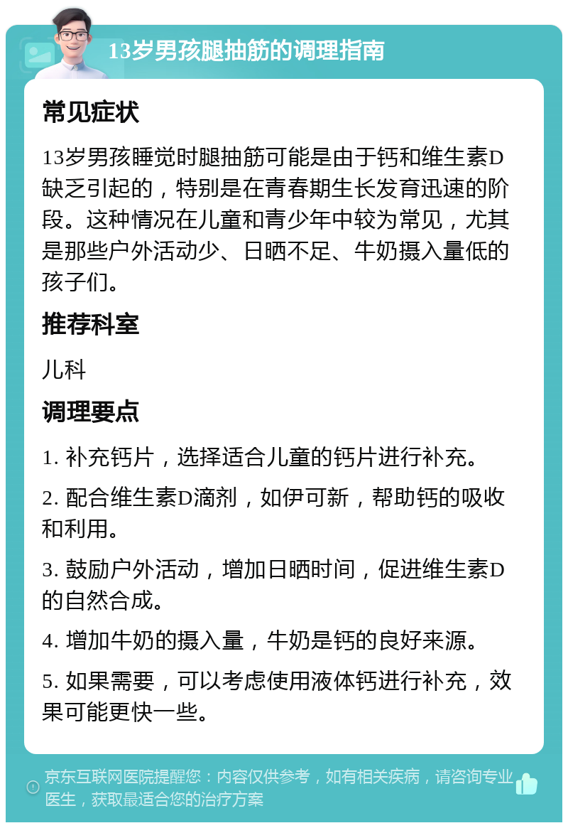 13岁男孩腿抽筋的调理指南 常见症状 13岁男孩睡觉时腿抽筋可能是由于钙和维生素D缺乏引起的，特别是在青春期生长发育迅速的阶段。这种情况在儿童和青少年中较为常见，尤其是那些户外活动少、日晒不足、牛奶摄入量低的孩子们。 推荐科室 儿科 调理要点 1. 补充钙片，选择适合儿童的钙片进行补充。 2. 配合维生素D滴剂，如伊可新，帮助钙的吸收和利用。 3. 鼓励户外活动，增加日晒时间，促进维生素D的自然合成。 4. 增加牛奶的摄入量，牛奶是钙的良好来源。 5. 如果需要，可以考虑使用液体钙进行补充，效果可能更快一些。