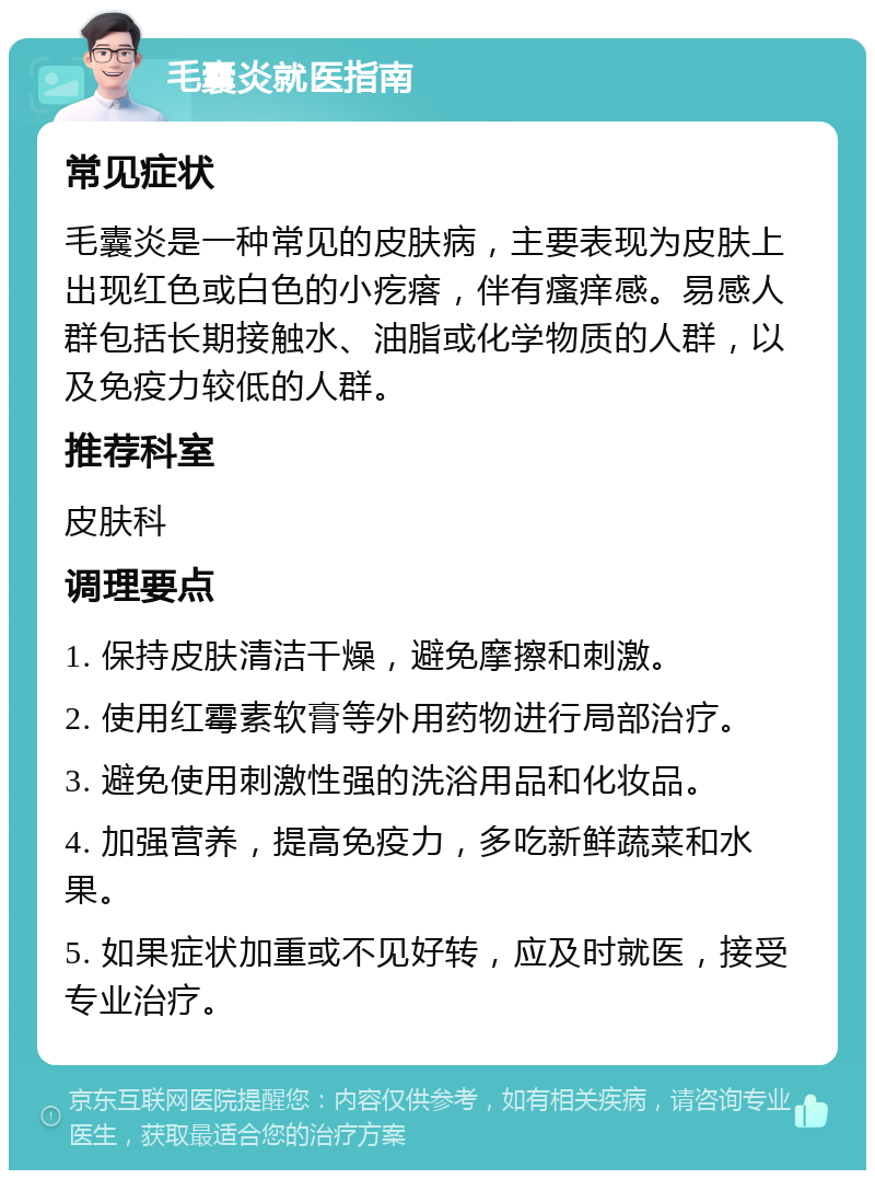 毛囊炎就医指南 常见症状 毛囊炎是一种常见的皮肤病，主要表现为皮肤上出现红色或白色的小疙瘩，伴有瘙痒感。易感人群包括长期接触水、油脂或化学物质的人群，以及免疫力较低的人群。 推荐科室 皮肤科 调理要点 1. 保持皮肤清洁干燥，避免摩擦和刺激。 2. 使用红霉素软膏等外用药物进行局部治疗。 3. 避免使用刺激性强的洗浴用品和化妆品。 4. 加强营养，提高免疫力，多吃新鲜蔬菜和水果。 5. 如果症状加重或不见好转，应及时就医，接受专业治疗。