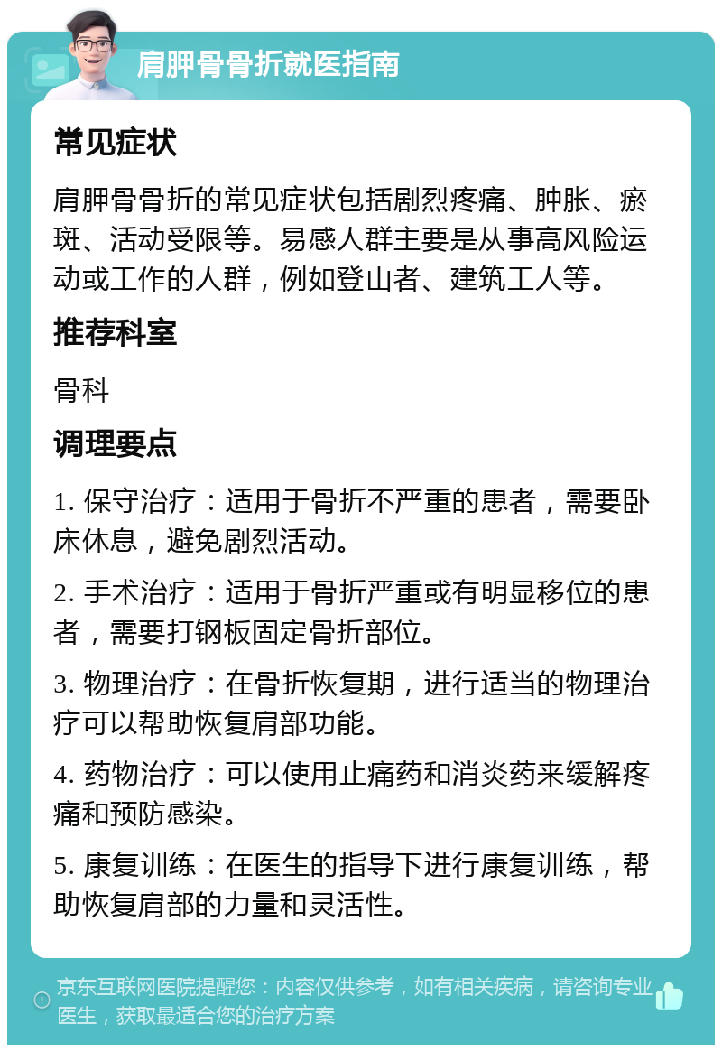 肩胛骨骨折就医指南 常见症状 肩胛骨骨折的常见症状包括剧烈疼痛、肿胀、瘀斑、活动受限等。易感人群主要是从事高风险运动或工作的人群，例如登山者、建筑工人等。 推荐科室 骨科 调理要点 1. 保守治疗：适用于骨折不严重的患者，需要卧床休息，避免剧烈活动。 2. 手术治疗：适用于骨折严重或有明显移位的患者，需要打钢板固定骨折部位。 3. 物理治疗：在骨折恢复期，进行适当的物理治疗可以帮助恢复肩部功能。 4. 药物治疗：可以使用止痛药和消炎药来缓解疼痛和预防感染。 5. 康复训练：在医生的指导下进行康复训练，帮助恢复肩部的力量和灵活性。