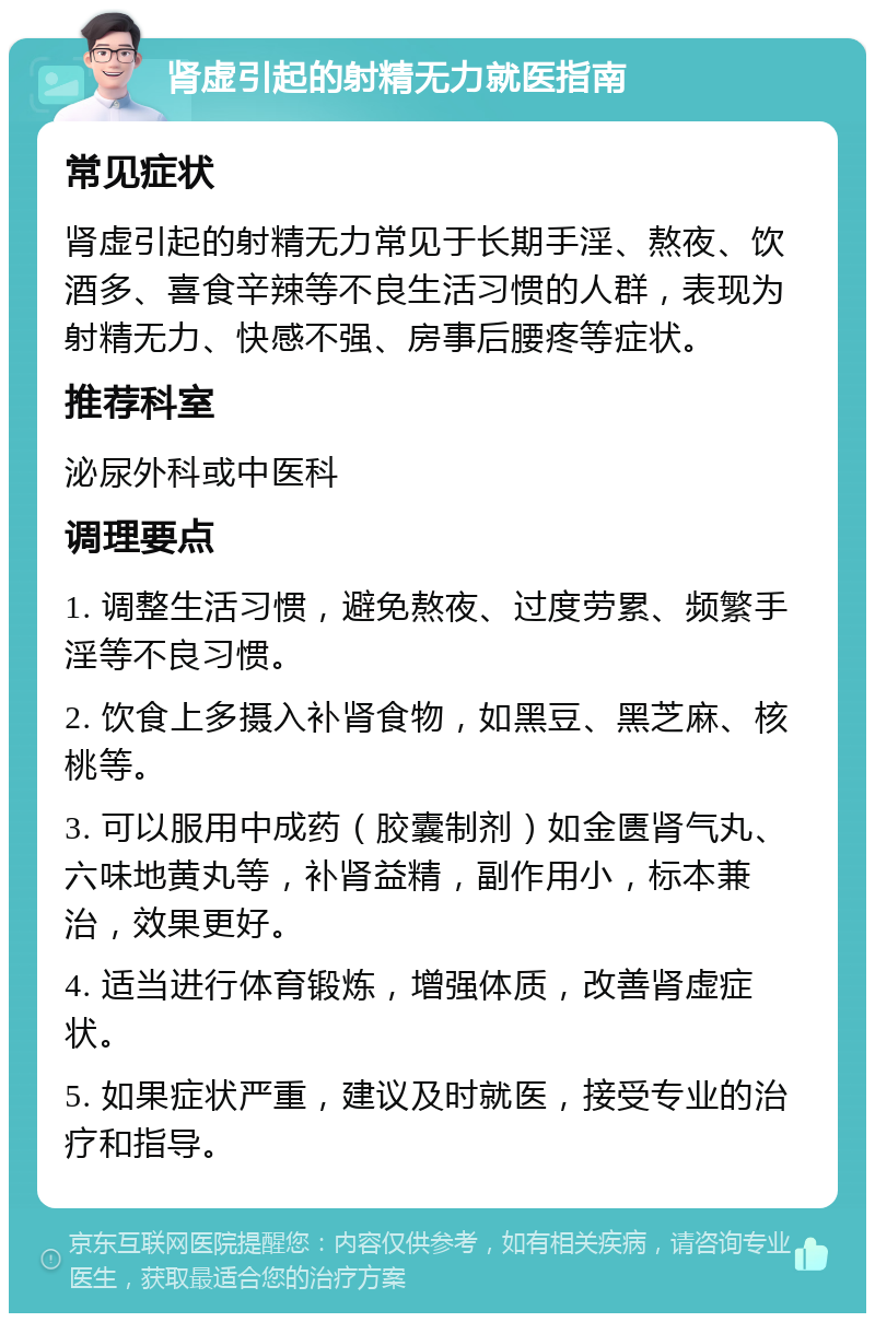 肾虚引起的射精无力就医指南 常见症状 肾虚引起的射精无力常见于长期手淫、熬夜、饮酒多、喜食辛辣等不良生活习惯的人群，表现为射精无力、快感不强、房事后腰疼等症状。 推荐科室 泌尿外科或中医科 调理要点 1. 调整生活习惯，避免熬夜、过度劳累、频繁手淫等不良习惯。 2. 饮食上多摄入补肾食物，如黑豆、黑芝麻、核桃等。 3. 可以服用中成药（胶囊制剂）如金匮肾气丸、六味地黄丸等，补肾益精，副作用小，标本兼治，效果更好。 4. 适当进行体育锻炼，增强体质，改善肾虚症状。 5. 如果症状严重，建议及时就医，接受专业的治疗和指导。