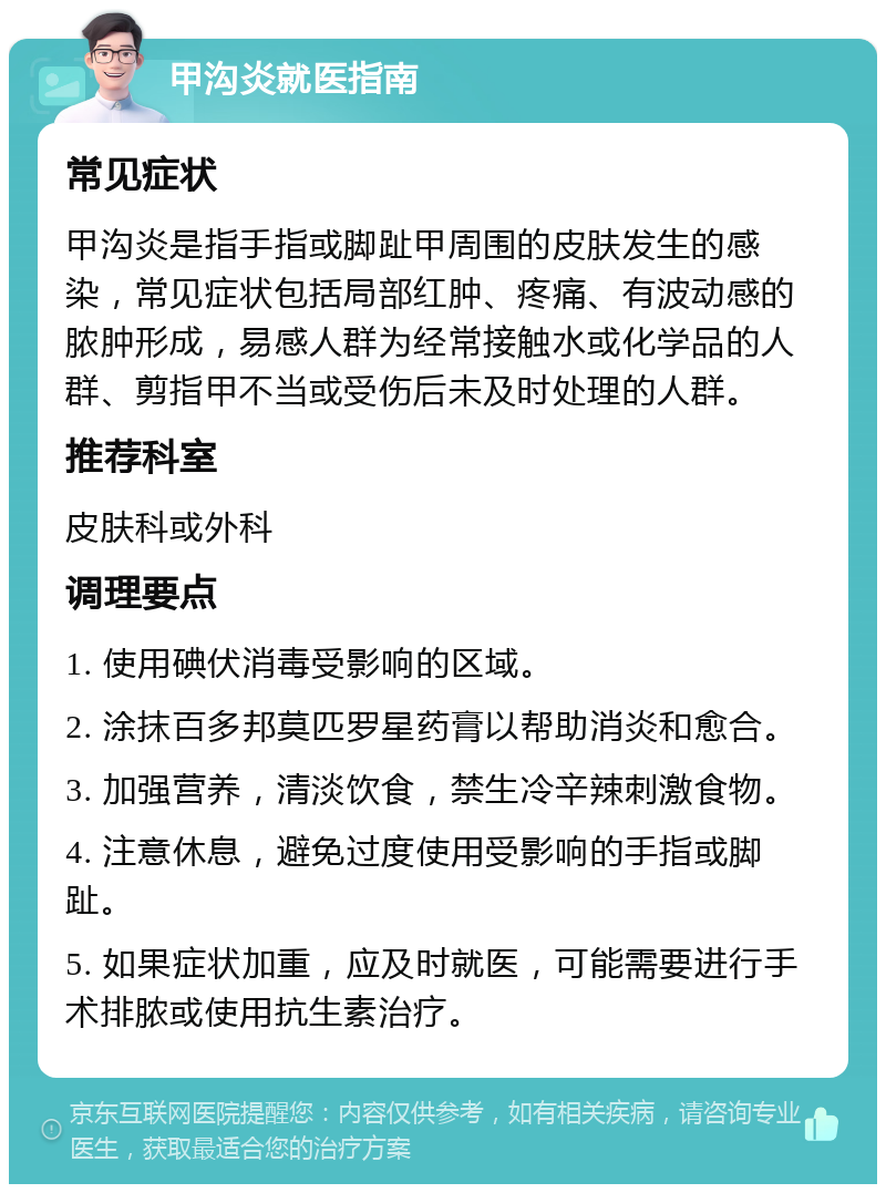 甲沟炎就医指南 常见症状 甲沟炎是指手指或脚趾甲周围的皮肤发生的感染，常见症状包括局部红肿、疼痛、有波动感的脓肿形成，易感人群为经常接触水或化学品的人群、剪指甲不当或受伤后未及时处理的人群。 推荐科室 皮肤科或外科 调理要点 1. 使用碘伏消毒受影响的区域。 2. 涂抹百多邦莫匹罗星药膏以帮助消炎和愈合。 3. 加强营养，清淡饮食，禁生冷辛辣刺激食物。 4. 注意休息，避免过度使用受影响的手指或脚趾。 5. 如果症状加重，应及时就医，可能需要进行手术排脓或使用抗生素治疗。