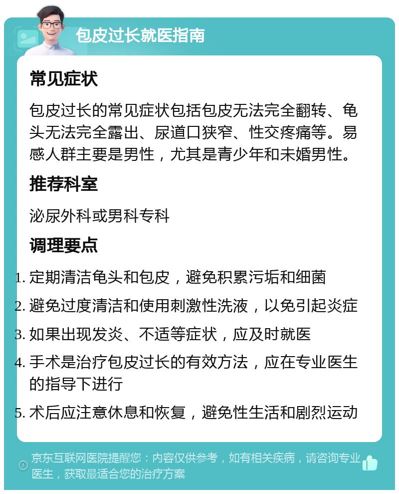 包皮过长就医指南 常见症状 包皮过长的常见症状包括包皮无法完全翻转、龟头无法完全露出、尿道口狭窄、性交疼痛等。易感人群主要是男性，尤其是青少年和未婚男性。 推荐科室 泌尿外科或男科专科 调理要点 定期清洁龟头和包皮，避免积累污垢和细菌 避免过度清洁和使用刺激性洗液，以免引起炎症 如果出现发炎、不适等症状，应及时就医 手术是治疗包皮过长的有效方法，应在专业医生的指导下进行 术后应注意休息和恢复，避免性生活和剧烈运动