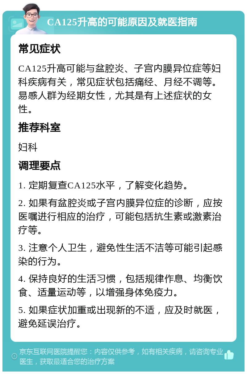 CA125升高的可能原因及就医指南 常见症状 CA125升高可能与盆腔炎、子宫内膜异位症等妇科疾病有关，常见症状包括痛经、月经不调等。易感人群为经期女性，尤其是有上述症状的女性。 推荐科室 妇科 调理要点 1. 定期复查CA125水平，了解变化趋势。 2. 如果有盆腔炎或子宫内膜异位症的诊断，应按医嘱进行相应的治疗，可能包括抗生素或激素治疗等。 3. 注意个人卫生，避免性生活不洁等可能引起感染的行为。 4. 保持良好的生活习惯，包括规律作息、均衡饮食、适量运动等，以增强身体免疫力。 5. 如果症状加重或出现新的不适，应及时就医，避免延误治疗。