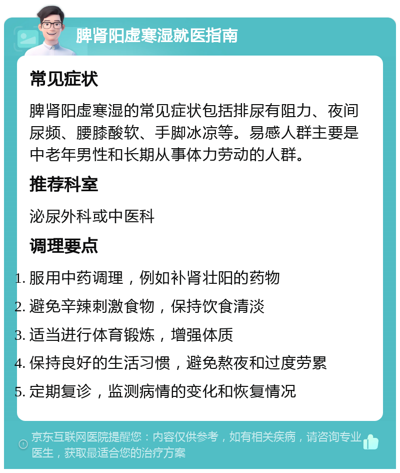 脾肾阳虚寒湿就医指南 常见症状 脾肾阳虚寒湿的常见症状包括排尿有阻力、夜间尿频、腰膝酸软、手脚冰凉等。易感人群主要是中老年男性和长期从事体力劳动的人群。 推荐科室 泌尿外科或中医科 调理要点 服用中药调理，例如补肾壮阳的药物 避免辛辣刺激食物，保持饮食清淡 适当进行体育锻炼，增强体质 保持良好的生活习惯，避免熬夜和过度劳累 定期复诊，监测病情的变化和恢复情况