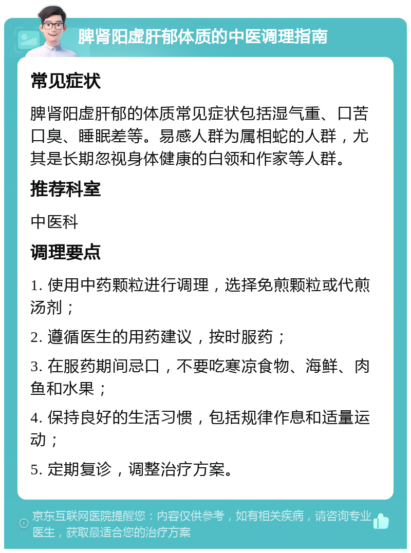 脾肾阳虚肝郁体质的中医调理指南 常见症状 脾肾阳虚肝郁的体质常见症状包括湿气重、口苦口臭、睡眠差等。易感人群为属相蛇的人群，尤其是长期忽视身体健康的白领和作家等人群。 推荐科室 中医科 调理要点 1. 使用中药颗粒进行调理，选择免煎颗粒或代煎汤剂； 2. 遵循医生的用药建议，按时服药； 3. 在服药期间忌口，不要吃寒凉食物、海鲜、肉鱼和水果； 4. 保持良好的生活习惯，包括规律作息和适量运动； 5. 定期复诊，调整治疗方案。