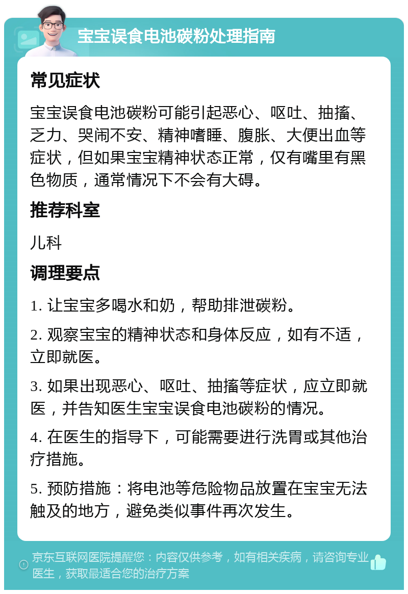 宝宝误食电池碳粉处理指南 常见症状 宝宝误食电池碳粉可能引起恶心、呕吐、抽搐、乏力、哭闹不安、精神嗜睡、腹胀、大便出血等症状，但如果宝宝精神状态正常，仅有嘴里有黑色物质，通常情况下不会有大碍。 推荐科室 儿科 调理要点 1. 让宝宝多喝水和奶，帮助排泄碳粉。 2. 观察宝宝的精神状态和身体反应，如有不适，立即就医。 3. 如果出现恶心、呕吐、抽搐等症状，应立即就医，并告知医生宝宝误食电池碳粉的情况。 4. 在医生的指导下，可能需要进行洗胃或其他治疗措施。 5. 预防措施：将电池等危险物品放置在宝宝无法触及的地方，避免类似事件再次发生。