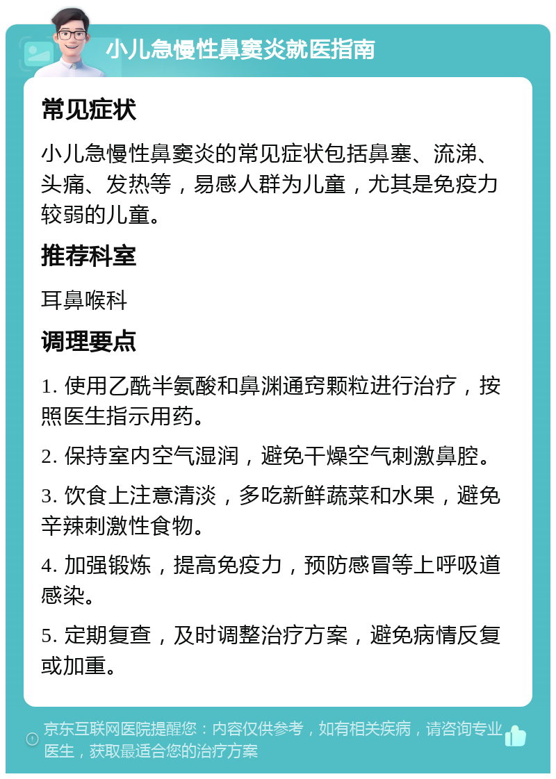 小儿急慢性鼻窦炎就医指南 常见症状 小儿急慢性鼻窦炎的常见症状包括鼻塞、流涕、头痛、发热等，易感人群为儿童，尤其是免疫力较弱的儿童。 推荐科室 耳鼻喉科 调理要点 1. 使用乙酰半氨酸和鼻渊通窍颗粒进行治疗，按照医生指示用药。 2. 保持室内空气湿润，避免干燥空气刺激鼻腔。 3. 饮食上注意清淡，多吃新鲜蔬菜和水果，避免辛辣刺激性食物。 4. 加强锻炼，提高免疫力，预防感冒等上呼吸道感染。 5. 定期复查，及时调整治疗方案，避免病情反复或加重。