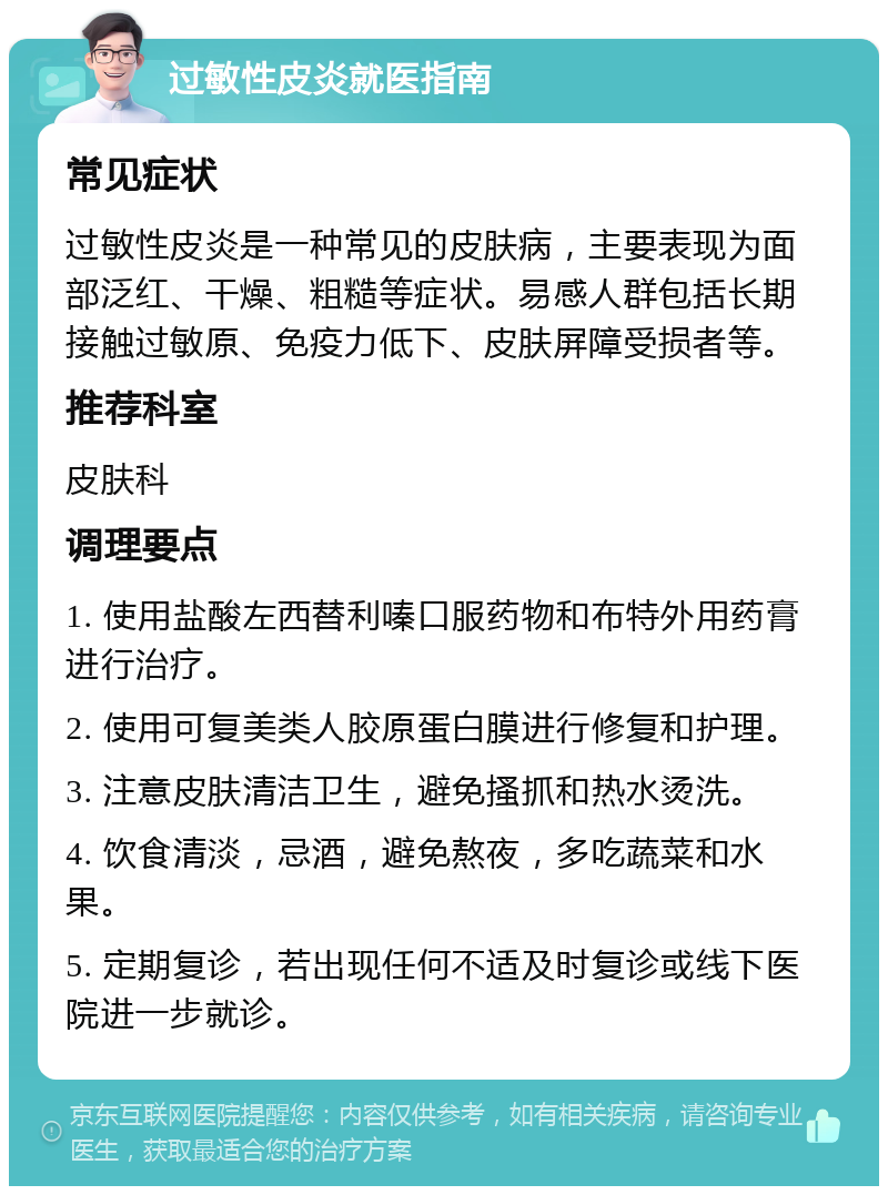 过敏性皮炎就医指南 常见症状 过敏性皮炎是一种常见的皮肤病，主要表现为面部泛红、干燥、粗糙等症状。易感人群包括长期接触过敏原、免疫力低下、皮肤屏障受损者等。 推荐科室 皮肤科 调理要点 1. 使用盐酸左西替利嗪口服药物和布特外用药膏进行治疗。 2. 使用可复美类人胶原蛋白膜进行修复和护理。 3. 注意皮肤清洁卫生，避免搔抓和热水烫洗。 4. 饮食清淡，忌酒，避免熬夜，多吃蔬菜和水果。 5. 定期复诊，若出现任何不适及时复诊或线下医院进一步就诊。