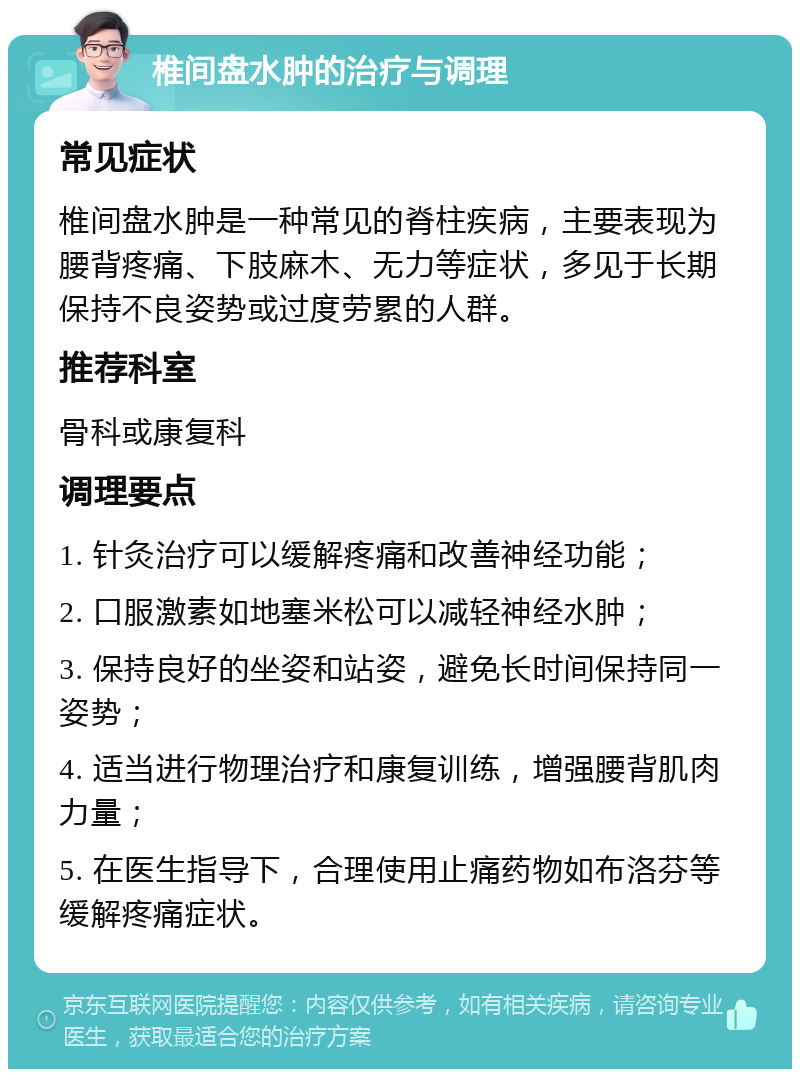 椎间盘水肿的治疗与调理 常见症状 椎间盘水肿是一种常见的脊柱疾病，主要表现为腰背疼痛、下肢麻木、无力等症状，多见于长期保持不良姿势或过度劳累的人群。 推荐科室 骨科或康复科 调理要点 1. 针灸治疗可以缓解疼痛和改善神经功能； 2. 口服激素如地塞米松可以减轻神经水肿； 3. 保持良好的坐姿和站姿，避免长时间保持同一姿势； 4. 适当进行物理治疗和康复训练，增强腰背肌肉力量； 5. 在医生指导下，合理使用止痛药物如布洛芬等缓解疼痛症状。