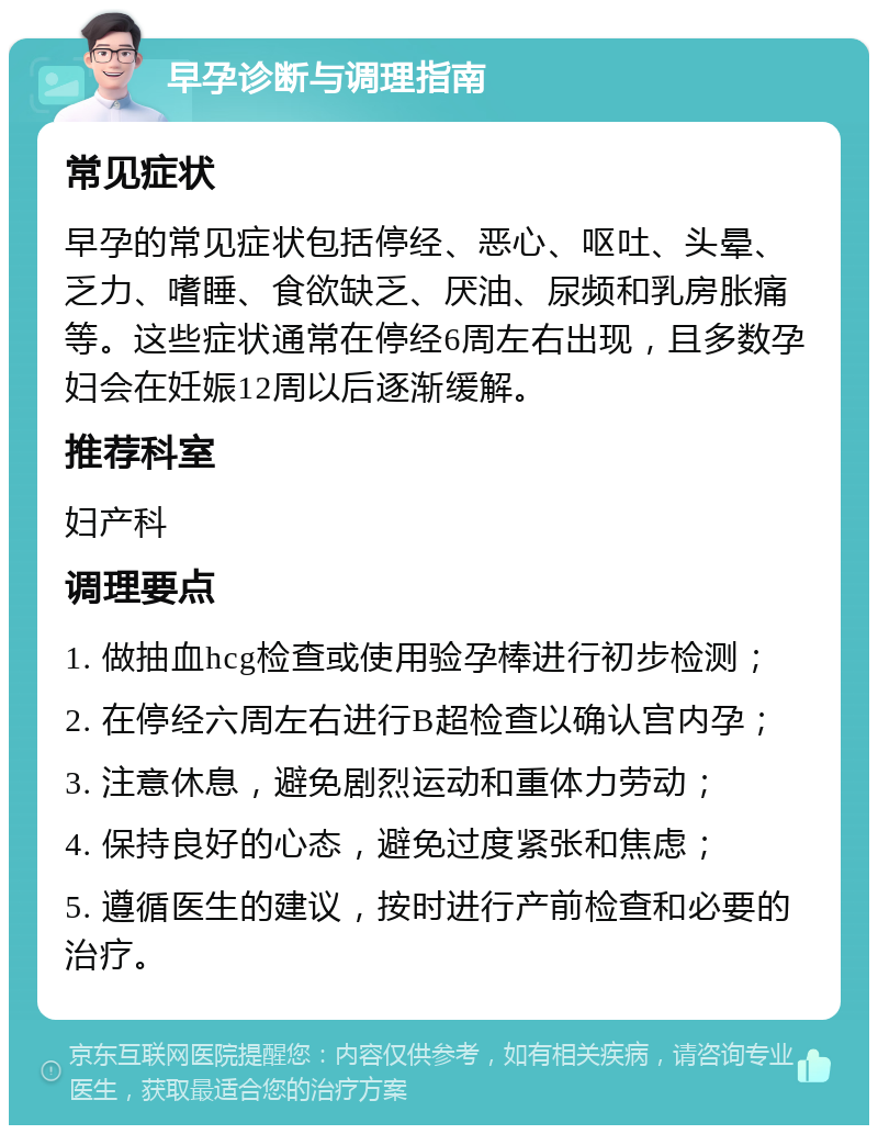 早孕诊断与调理指南 常见症状 早孕的常见症状包括停经、恶心、呕吐、头晕、乏力、嗜睡、食欲缺乏、厌油、尿频和乳房胀痛等。这些症状通常在停经6周左右出现，且多数孕妇会在妊娠12周以后逐渐缓解。 推荐科室 妇产科 调理要点 1. 做抽血hcg检查或使用验孕棒进行初步检测； 2. 在停经六周左右进行B超检查以确认宫内孕； 3. 注意休息，避免剧烈运动和重体力劳动； 4. 保持良好的心态，避免过度紧张和焦虑； 5. 遵循医生的建议，按时进行产前检查和必要的治疗。