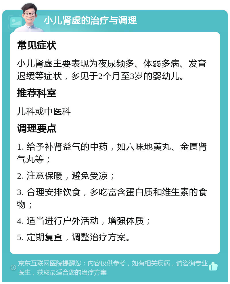 小儿肾虚的治疗与调理 常见症状 小儿肾虚主要表现为夜尿频多、体弱多病、发育迟缓等症状，多见于2个月至3岁的婴幼儿。 推荐科室 儿科或中医科 调理要点 1. 给予补肾益气的中药，如六味地黄丸、金匮肾气丸等； 2. 注意保暖，避免受凉； 3. 合理安排饮食，多吃富含蛋白质和维生素的食物； 4. 适当进行户外活动，增强体质； 5. 定期复查，调整治疗方案。