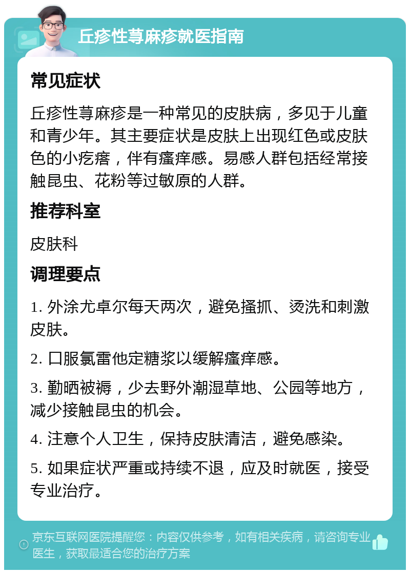 丘疹性荨麻疹就医指南 常见症状 丘疹性荨麻疹是一种常见的皮肤病，多见于儿童和青少年。其主要症状是皮肤上出现红色或皮肤色的小疙瘩，伴有瘙痒感。易感人群包括经常接触昆虫、花粉等过敏原的人群。 推荐科室 皮肤科 调理要点 1. 外涂尤卓尔每天两次，避免搔抓、烫洗和刺激皮肤。 2. 口服氯雷他定糖浆以缓解瘙痒感。 3. 勤晒被褥，少去野外潮湿草地、公园等地方，减少接触昆虫的机会。 4. 注意个人卫生，保持皮肤清洁，避免感染。 5. 如果症状严重或持续不退，应及时就医，接受专业治疗。