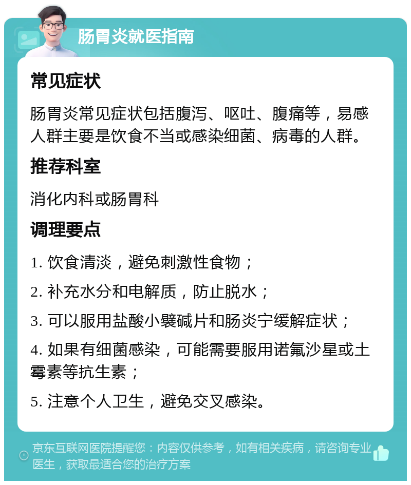 肠胃炎就医指南 常见症状 肠胃炎常见症状包括腹泻、呕吐、腹痛等，易感人群主要是饮食不当或感染细菌、病毒的人群。 推荐科室 消化内科或肠胃科 调理要点 1. 饮食清淡，避免刺激性食物； 2. 补充水分和电解质，防止脱水； 3. 可以服用盐酸小襞碱片和肠炎宁缓解症状； 4. 如果有细菌感染，可能需要服用诺氟沙星或土霉素等抗生素； 5. 注意个人卫生，避免交叉感染。