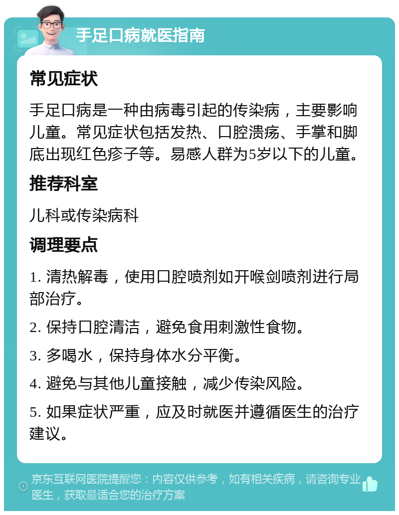 手足口病就医指南 常见症状 手足口病是一种由病毒引起的传染病，主要影响儿童。常见症状包括发热、口腔溃疡、手掌和脚底出现红色疹子等。易感人群为5岁以下的儿童。 推荐科室 儿科或传染病科 调理要点 1. 清热解毒，使用口腔喷剂如开喉剑喷剂进行局部治疗。 2. 保持口腔清洁，避免食用刺激性食物。 3. 多喝水，保持身体水分平衡。 4. 避免与其他儿童接触，减少传染风险。 5. 如果症状严重，应及时就医并遵循医生的治疗建议。