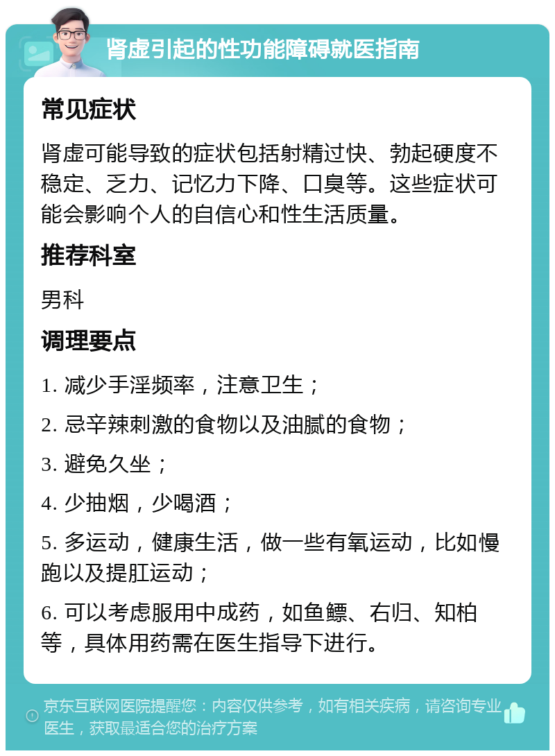 肾虚引起的性功能障碍就医指南 常见症状 肾虚可能导致的症状包括射精过快、勃起硬度不稳定、乏力、记忆力下降、口臭等。这些症状可能会影响个人的自信心和性生活质量。 推荐科室 男科 调理要点 1. 减少手淫频率，注意卫生； 2. 忌辛辣刺激的食物以及油腻的食物； 3. 避免久坐； 4. 少抽烟，少喝酒； 5. 多运动，健康生活，做一些有氧运动，比如慢跑以及提肛运动； 6. 可以考虑服用中成药，如鱼鳔、右归、知柏等，具体用药需在医生指导下进行。