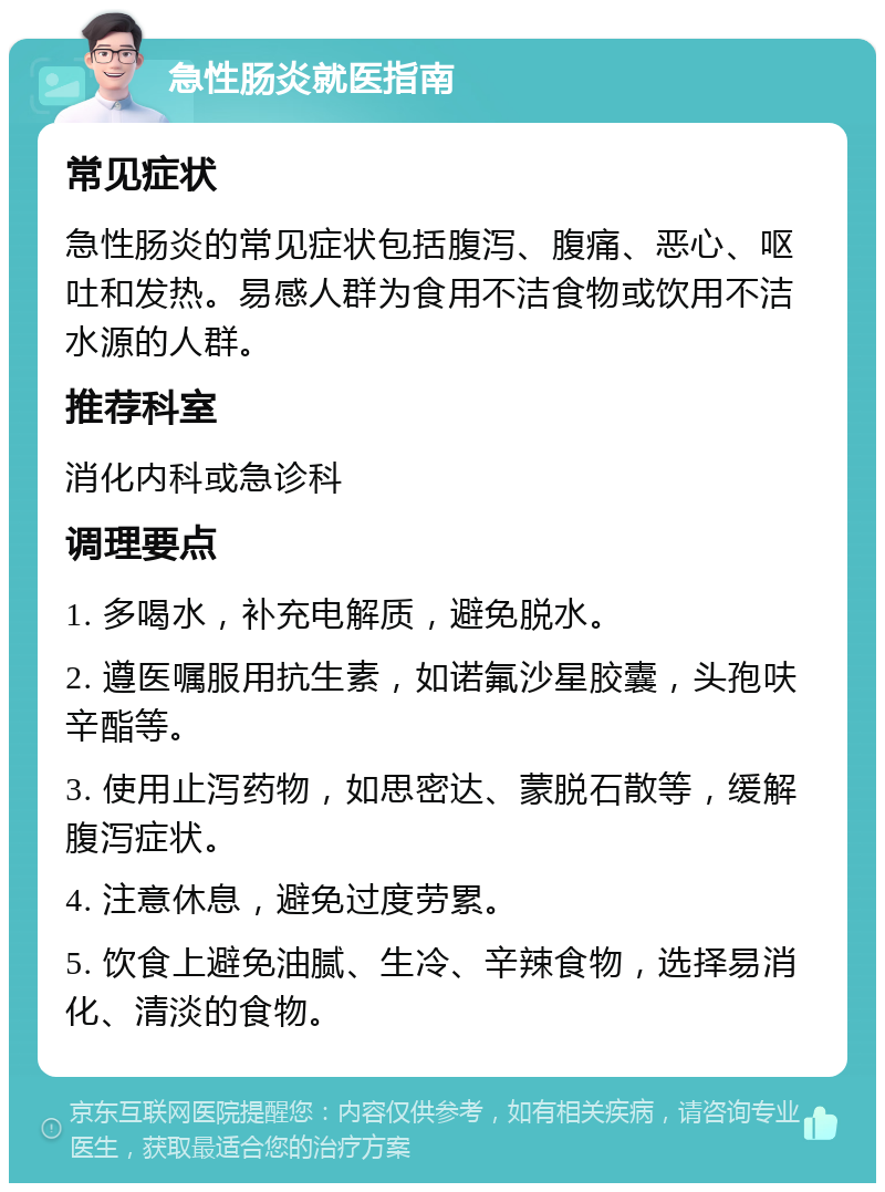 急性肠炎就医指南 常见症状 急性肠炎的常见症状包括腹泻、腹痛、恶心、呕吐和发热。易感人群为食用不洁食物或饮用不洁水源的人群。 推荐科室 消化内科或急诊科 调理要点 1. 多喝水，补充电解质，避免脱水。 2. 遵医嘱服用抗生素，如诺氟沙星胶囊，头孢呋辛酯等。 3. 使用止泻药物，如思密达、蒙脱石散等，缓解腹泻症状。 4. 注意休息，避免过度劳累。 5. 饮食上避免油腻、生冷、辛辣食物，选择易消化、清淡的食物。