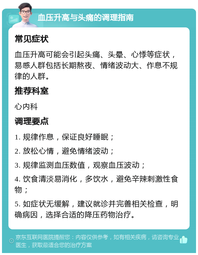 血压升高与头痛的调理指南 常见症状 血压升高可能会引起头痛、头晕、心悸等症状，易感人群包括长期熬夜、情绪波动大、作息不规律的人群。 推荐科室 心内科 调理要点 1. 规律作息，保证良好睡眠； 2. 放松心情，避免情绪波动； 3. 规律监测血压数值，观察血压波动； 4. 饮食清淡易消化，多饮水，避免辛辣刺激性食物； 5. 如症状无缓解，建议就诊并完善相关检查，明确病因，选择合适的降压药物治疗。