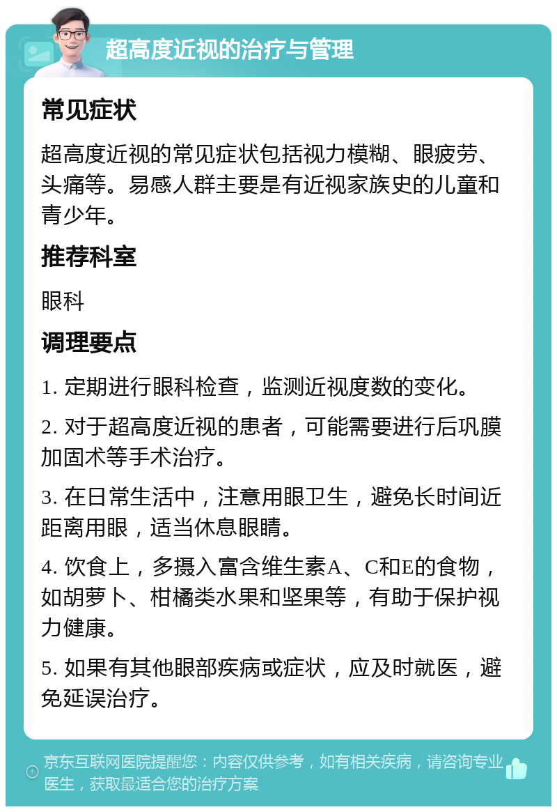 超高度近视的治疗与管理 常见症状 超高度近视的常见症状包括视力模糊、眼疲劳、头痛等。易感人群主要是有近视家族史的儿童和青少年。 推荐科室 眼科 调理要点 1. 定期进行眼科检查，监测近视度数的变化。 2. 对于超高度近视的患者，可能需要进行后巩膜加固术等手术治疗。 3. 在日常生活中，注意用眼卫生，避免长时间近距离用眼，适当休息眼睛。 4. 饮食上，多摄入富含维生素A、C和E的食物，如胡萝卜、柑橘类水果和坚果等，有助于保护视力健康。 5. 如果有其他眼部疾病或症状，应及时就医，避免延误治疗。