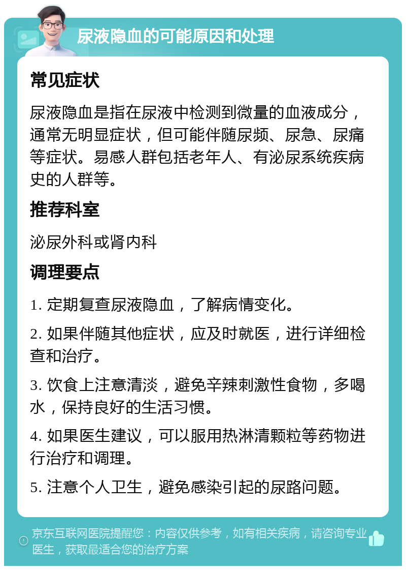 尿液隐血的可能原因和处理 常见症状 尿液隐血是指在尿液中检测到微量的血液成分，通常无明显症状，但可能伴随尿频、尿急、尿痛等症状。易感人群包括老年人、有泌尿系统疾病史的人群等。 推荐科室 泌尿外科或肾内科 调理要点 1. 定期复查尿液隐血，了解病情变化。 2. 如果伴随其他症状，应及时就医，进行详细检查和治疗。 3. 饮食上注意清淡，避免辛辣刺激性食物，多喝水，保持良好的生活习惯。 4. 如果医生建议，可以服用热淋清颗粒等药物进行治疗和调理。 5. 注意个人卫生，避免感染引起的尿路问题。