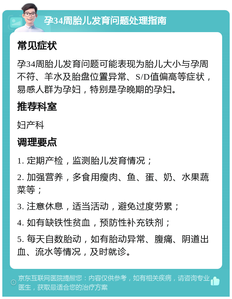 孕34周胎儿发育问题处理指南 常见症状 孕34周胎儿发育问题可能表现为胎儿大小与孕周不符、羊水及胎盘位置异常、S/D值偏高等症状，易感人群为孕妇，特别是孕晚期的孕妇。 推荐科室 妇产科 调理要点 1. 定期产检，监测胎儿发育情况； 2. 加强营养，多食用瘦肉、鱼、蛋、奶、水果蔬菜等； 3. 注意休息，适当活动，避免过度劳累； 4. 如有缺铁性贫血，预防性补充铁剂； 5. 每天自数胎动，如有胎动异常、腹痛、阴道出血、流水等情况，及时就诊。