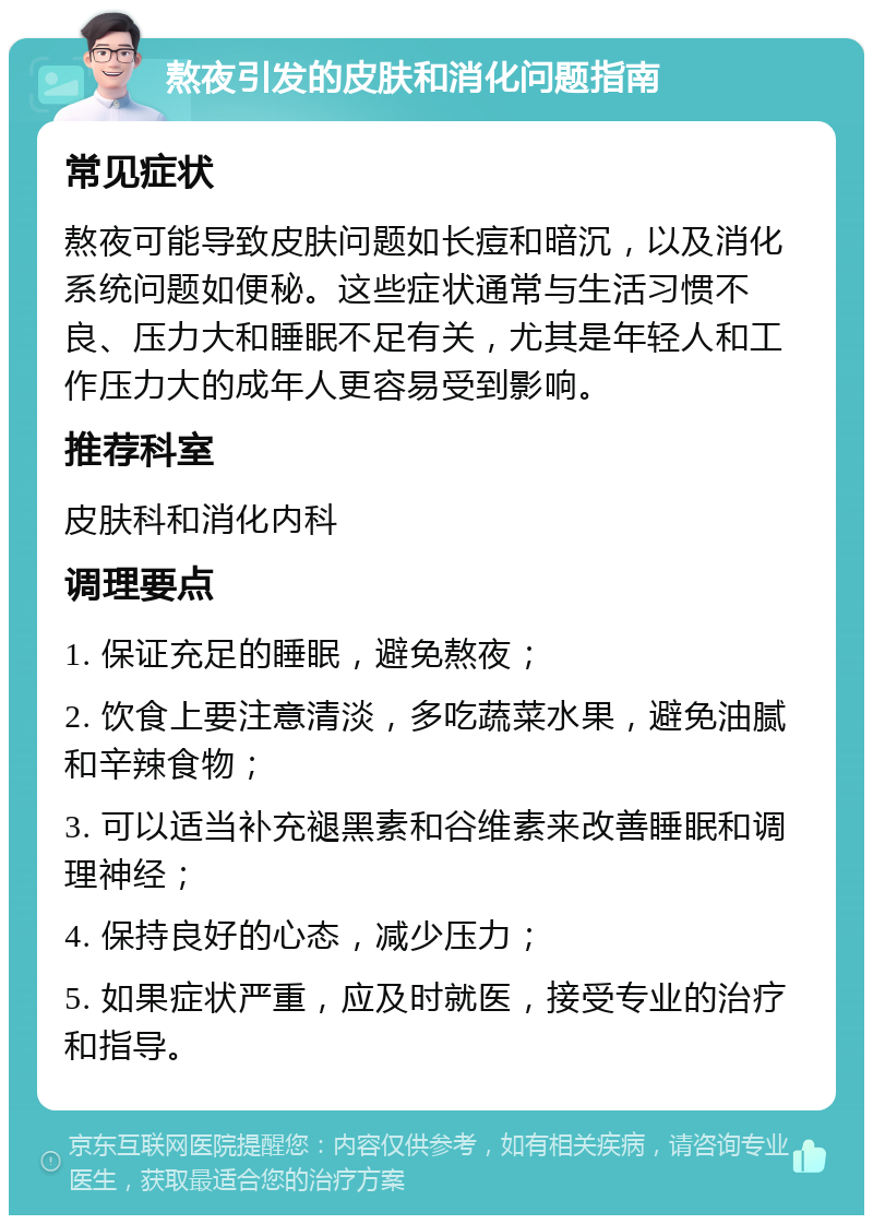 熬夜引发的皮肤和消化问题指南 常见症状 熬夜可能导致皮肤问题如长痘和暗沉，以及消化系统问题如便秘。这些症状通常与生活习惯不良、压力大和睡眠不足有关，尤其是年轻人和工作压力大的成年人更容易受到影响。 推荐科室 皮肤科和消化内科 调理要点 1. 保证充足的睡眠，避免熬夜； 2. 饮食上要注意清淡，多吃蔬菜水果，避免油腻和辛辣食物； 3. 可以适当补充褪黑素和谷维素来改善睡眠和调理神经； 4. 保持良好的心态，减少压力； 5. 如果症状严重，应及时就医，接受专业的治疗和指导。