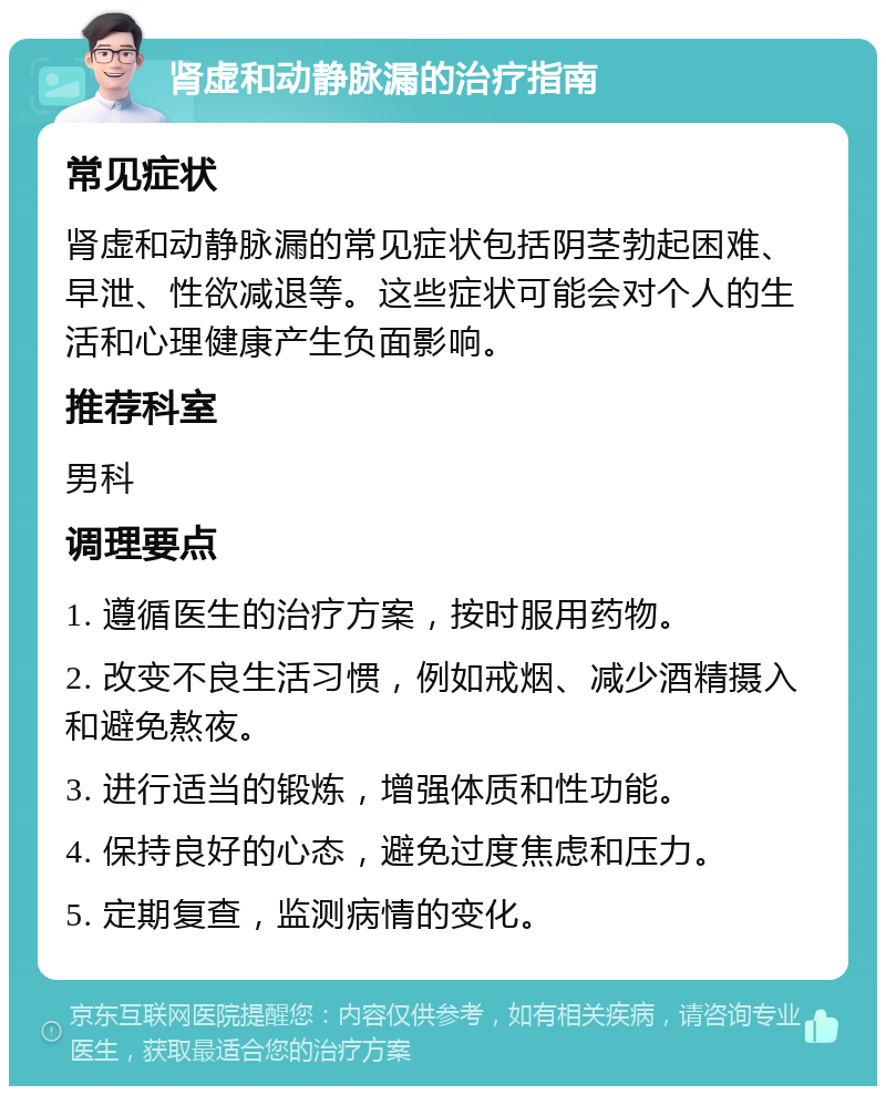 肾虚和动静脉漏的治疗指南 常见症状 肾虚和动静脉漏的常见症状包括阴茎勃起困难、早泄、性欲减退等。这些症状可能会对个人的生活和心理健康产生负面影响。 推荐科室 男科 调理要点 1. 遵循医生的治疗方案，按时服用药物。 2. 改变不良生活习惯，例如戒烟、减少酒精摄入和避免熬夜。 3. 进行适当的锻炼，增强体质和性功能。 4. 保持良好的心态，避免过度焦虑和压力。 5. 定期复查，监测病情的变化。