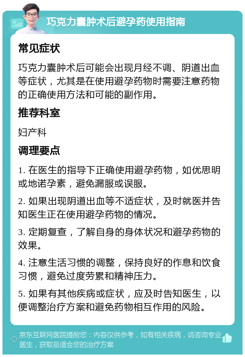 巧克力囊肿术后避孕药使用指南 常见症状 巧克力囊肿术后可能会出现月经不调、阴道出血等症状，尤其是在使用避孕药物时需要注意药物的正确使用方法和可能的副作用。 推荐科室 妇产科 调理要点 1. 在医生的指导下正确使用避孕药物，如优思明或地诺孕素，避免漏服或误服。 2. 如果出现阴道出血等不适症状，及时就医并告知医生正在使用避孕药物的情况。 3. 定期复查，了解自身的身体状况和避孕药物的效果。 4. 注意生活习惯的调整，保持良好的作息和饮食习惯，避免过度劳累和精神压力。 5. 如果有其他疾病或症状，应及时告知医生，以便调整治疗方案和避免药物相互作用的风险。