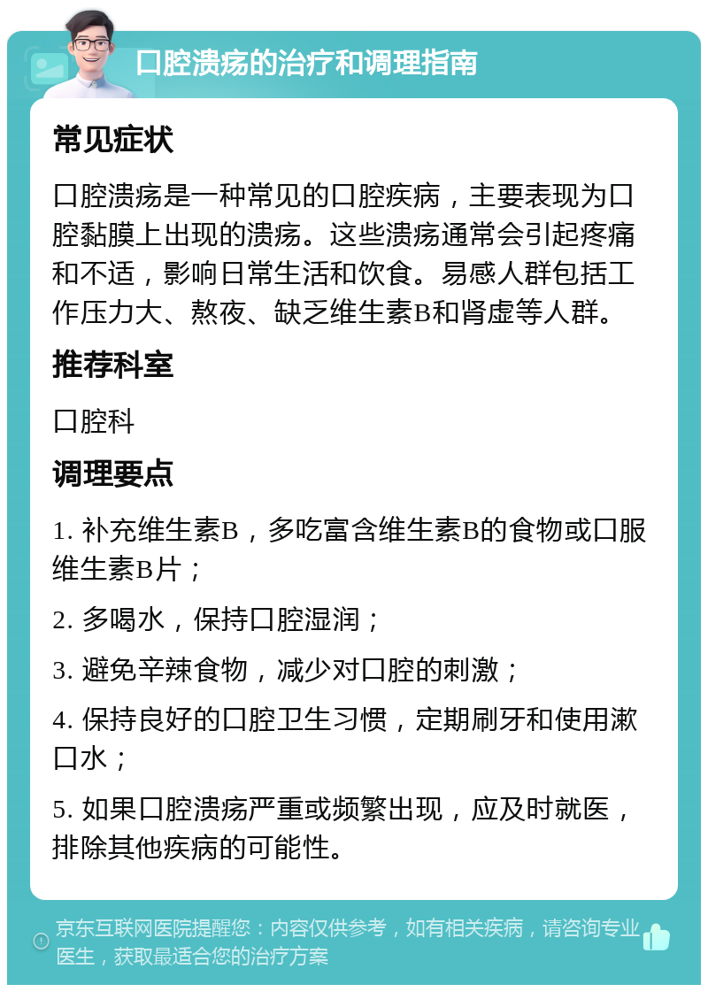 口腔溃疡的治疗和调理指南 常见症状 口腔溃疡是一种常见的口腔疾病，主要表现为口腔黏膜上出现的溃疡。这些溃疡通常会引起疼痛和不适，影响日常生活和饮食。易感人群包括工作压力大、熬夜、缺乏维生素B和肾虚等人群。 推荐科室 口腔科 调理要点 1. 补充维生素B，多吃富含维生素B的食物或口服维生素B片； 2. 多喝水，保持口腔湿润； 3. 避免辛辣食物，减少对口腔的刺激； 4. 保持良好的口腔卫生习惯，定期刷牙和使用漱口水； 5. 如果口腔溃疡严重或频繁出现，应及时就医，排除其他疾病的可能性。