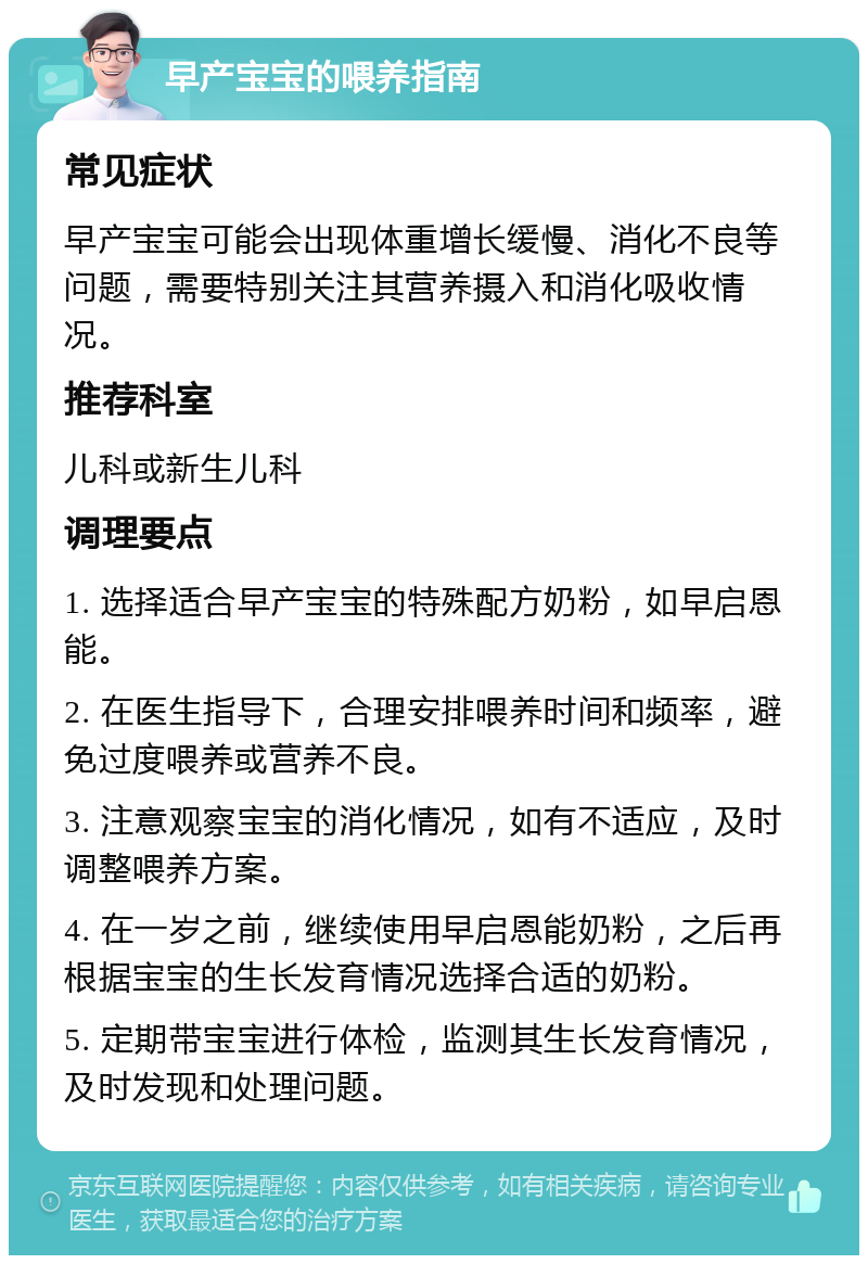 早产宝宝的喂养指南 常见症状 早产宝宝可能会出现体重增长缓慢、消化不良等问题，需要特别关注其营养摄入和消化吸收情况。 推荐科室 儿科或新生儿科 调理要点 1. 选择适合早产宝宝的特殊配方奶粉，如早启恩能。 2. 在医生指导下，合理安排喂养时间和频率，避免过度喂养或营养不良。 3. 注意观察宝宝的消化情况，如有不适应，及时调整喂养方案。 4. 在一岁之前，继续使用早启恩能奶粉，之后再根据宝宝的生长发育情况选择合适的奶粉。 5. 定期带宝宝进行体检，监测其生长发育情况，及时发现和处理问题。