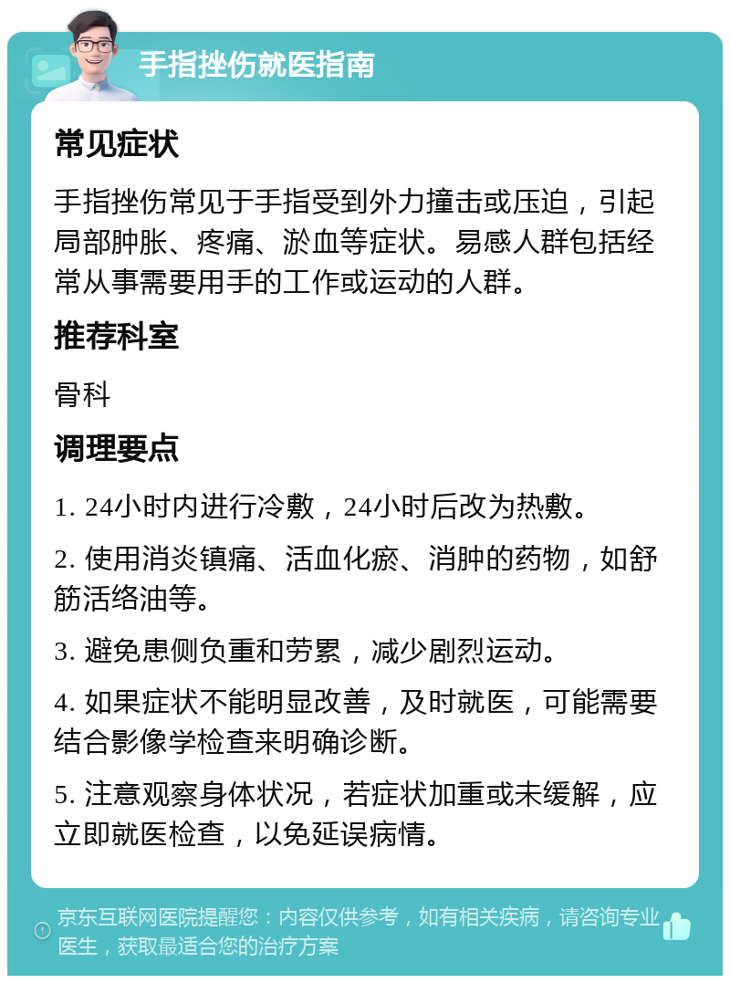 手指挫伤就医指南 常见症状 手指挫伤常见于手指受到外力撞击或压迫，引起局部肿胀、疼痛、淤血等症状。易感人群包括经常从事需要用手的工作或运动的人群。 推荐科室 骨科 调理要点 1. 24小时内进行冷敷，24小时后改为热敷。 2. 使用消炎镇痛、活血化瘀、消肿的药物，如舒筋活络油等。 3. 避免患侧负重和劳累，减少剧烈运动。 4. 如果症状不能明显改善，及时就医，可能需要结合影像学检查来明确诊断。 5. 注意观察身体状况，若症状加重或未缓解，应立即就医检查，以免延误病情。