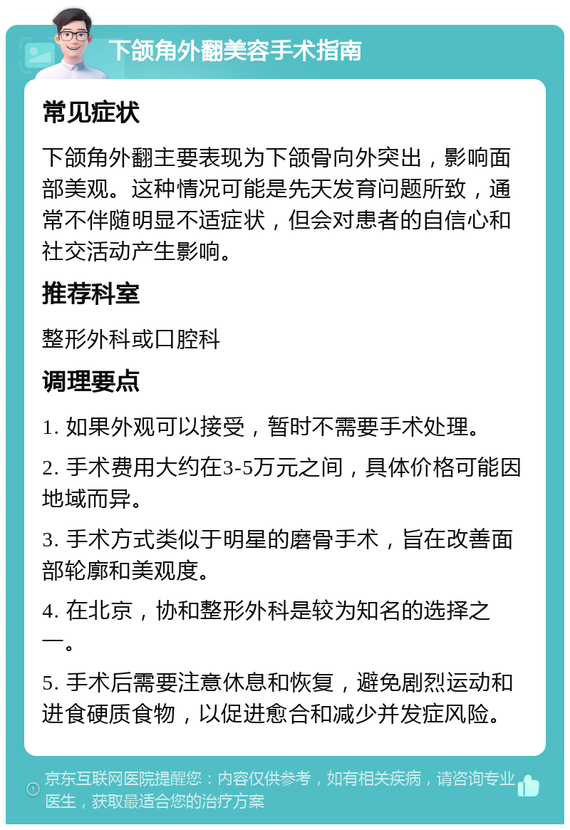 下颌角外翻美容手术指南 常见症状 下颌角外翻主要表现为下颌骨向外突出，影响面部美观。这种情况可能是先天发育问题所致，通常不伴随明显不适症状，但会对患者的自信心和社交活动产生影响。 推荐科室 整形外科或口腔科 调理要点 1. 如果外观可以接受，暂时不需要手术处理。 2. 手术费用大约在3-5万元之间，具体价格可能因地域而异。 3. 手术方式类似于明星的磨骨手术，旨在改善面部轮廓和美观度。 4. 在北京，协和整形外科是较为知名的选择之一。 5. 手术后需要注意休息和恢复，避免剧烈运动和进食硬质食物，以促进愈合和减少并发症风险。