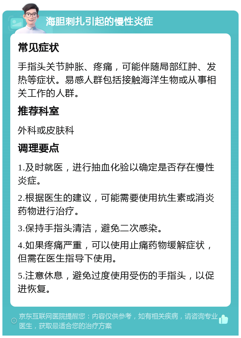 海胆刺扎引起的慢性炎症 常见症状 手指头关节肿胀、疼痛，可能伴随局部红肿、发热等症状。易感人群包括接触海洋生物或从事相关工作的人群。 推荐科室 外科或皮肤科 调理要点 1.及时就医，进行抽血化验以确定是否存在慢性炎症。 2.根据医生的建议，可能需要使用抗生素或消炎药物进行治疗。 3.保持手指头清洁，避免二次感染。 4.如果疼痛严重，可以使用止痛药物缓解症状，但需在医生指导下使用。 5.注意休息，避免过度使用受伤的手指头，以促进恢复。