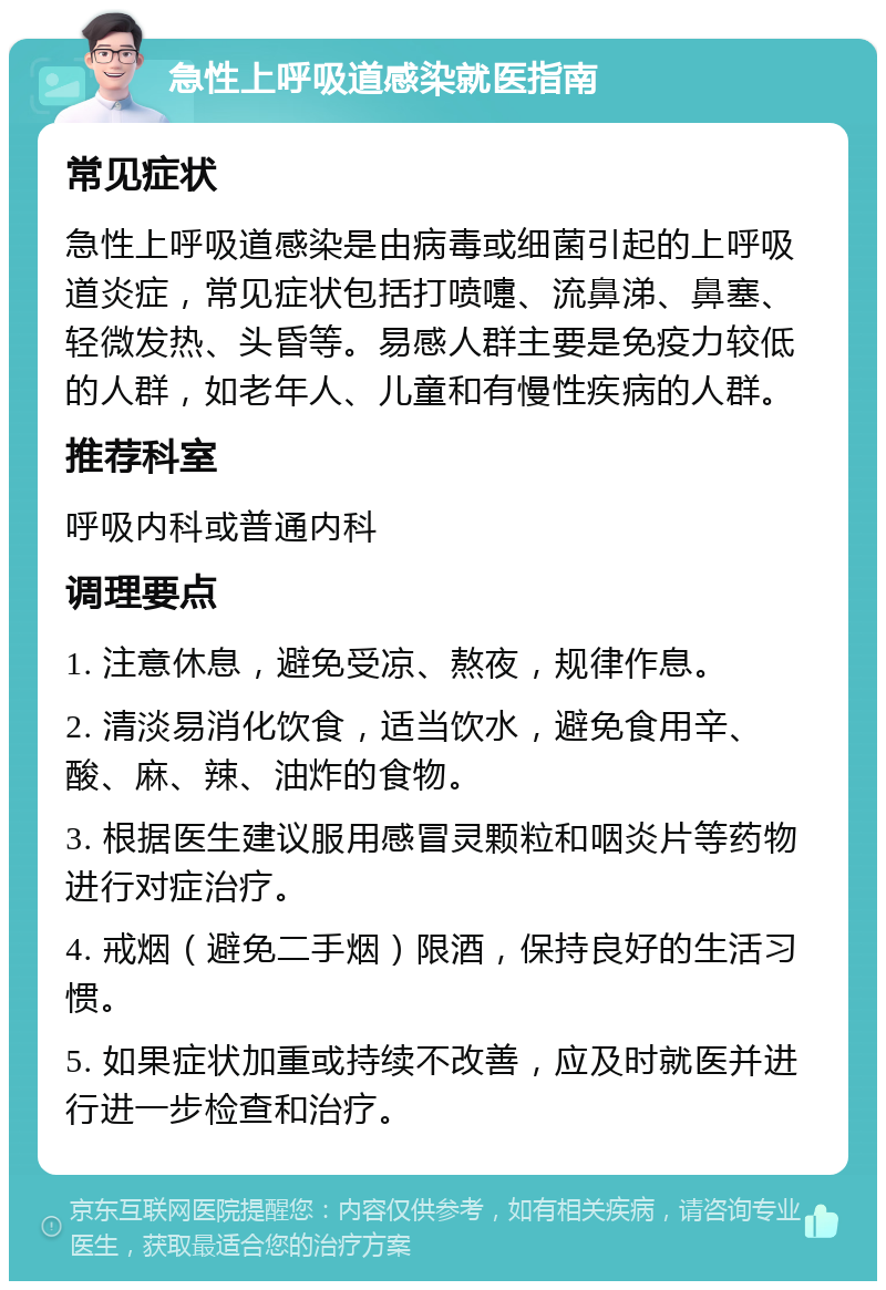 急性上呼吸道感染就医指南 常见症状 急性上呼吸道感染是由病毒或细菌引起的上呼吸道炎症，常见症状包括打喷嚏、流鼻涕、鼻塞、轻微发热、头昏等。易感人群主要是免疫力较低的人群，如老年人、儿童和有慢性疾病的人群。 推荐科室 呼吸内科或普通内科 调理要点 1. 注意休息，避免受凉、熬夜，规律作息。 2. 清淡易消化饮食，适当饮水，避免食用辛、酸、麻、辣、油炸的食物。 3. 根据医生建议服用感冒灵颗粒和咽炎片等药物进行对症治疗。 4. 戒烟（避免二手烟）限酒，保持良好的生活习惯。 5. 如果症状加重或持续不改善，应及时就医并进行进一步检查和治疗。